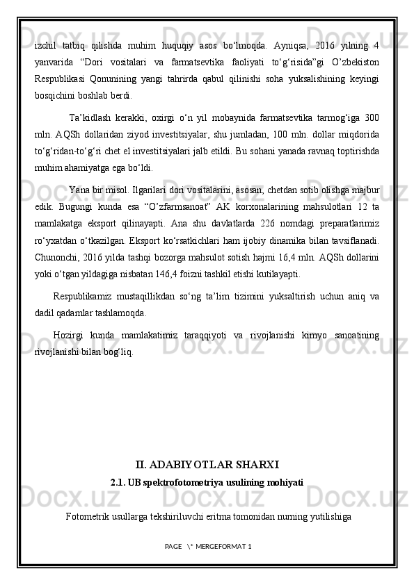 izchil   tatbiq   qilishda   muhim   huquqiy   asos   bo‘lmoqda.   Ayniqsa,   2016   yilning   4
yanvarida   “Dori   vositalari   va   farmatsevtika   faoliyati   to‘g‘risida”gi   O’zbekiston
Respublikasi   Qonunining   yangi   tahrirda   qabul   qilinishi   soha   yuksalishining   keyingi
bosqichini boshlab berdi.
Ta’kidlash   kerakki,   oxirgi   o‘n   yil   mobaynida   farmatsevtika   tarmog‘iga   300
mln.   AQSh   dollaridan   ziyod   investitsiyalar,   shu   jumladan,   100   mln.   dollar   miqdorida
to‘g‘ridan-to‘g‘ri chet el investitsiyalari jalb etildi. Bu sohani yanada ravnaq toptirishda
muhim ahamiyatga ega bo‘ldi.
Yana bir misol. Ilgarilari dori vositalarini, asosan, chetdan sotib olishga majbur
edik.   Bugungi   kunda   esa   “O’zfarmsanoat”   AK   korxonalarining   mahsulotlari   12   ta
mamlakatga   eksport   qilinayapti.   Ana   shu   davlatlarda   226   nomdagi   preparatlarimiz
ro‘yxatdan o‘tkazilgan. Eksport ko‘rsatkichlari ham ijobiy dinamika bilan tavsiflanadi.
Chunonchi, 2016 yilda tashqi bozorga mahsulot sotish hajmi 16,4 mln. AQSh dollarini
yoki o‘tgan yildagiga nisbatan 146,4 foizni tashkil etishi kutilayapti.
Respublikamiz   mustaqillikdan   so‘ng   ta’lim   tizimini   yuksaltirish   uchun   aniq   va
dadil qadamlar tashlamoqda.  
Hozirgi   kunda   mamlakatimiz   taraqqiyoti   va   rivojlanishi   kimyo   sanoatining
rivojlanishi bilan bog‘liq.
II.  ADABIYOTLAR SHARXI
2.1. UB spektrofotometriya usulining mohiyati
             Fotometrik usullarga tekshiriluvchi eritma tomonidan nurning yutilishiga
 PAGE   \* MERGEFORMAT 1 