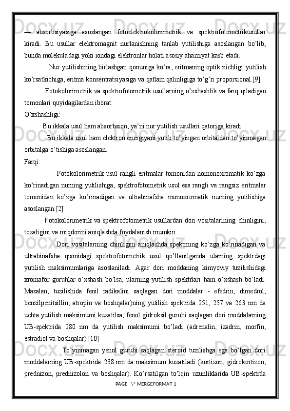 —   absorbsiyasiga   asoslangan   fotoelektrokolorimetrik   va   spektrofotometrikusullar
kiradi.   Bu   usullar   elektromagnit   nurlanishning   tanlab   yutilishiga   asoslangan   bo’lib,
bunda molekuladagi yoki iondagi elektronlar holati asosiy   ahamiyat kasb etadi.
                       Nur yutilishining birlashgan qonuniga ko’ra, eritmaning optik zichligi   yutilish
ko’rsatkichiga, eritma konsentratsiyasiga va qatlam qalinligiga to’g’ri   proporsional. [9]
           Fotokolorimetrik va spektrofotometrik usullarning o’xshashlik va farq   qiladigan
tomonlari quyidagilardan iborat:
O’xshashligi:
           Bu ikkala usul ham absorbsion, ya’ni nur yutilish usullari qatoriga kiradi.
            Bu ikkala usul ham elektron energiyani yutib to’yingan orbitaldan   to’yinmagan
orbitalga o’tishiga asoslangan.
Farqi:
                          Fotokolorimetrik   usul   rangli   eritmalar   tomonidan   nomonoxromatik   ko’zga
ko’rinadigan nurning yutilishiga, spektrofotometrik usul esa rangli va rangsiz   eritmalar
tomonidan   ko’zga   ko’rinadigan   va   ultrabinafsha   monoxromatik   nurning   yutilishiga
asoslangan. [2]
                 Fotokolorimetrik va spektrofotometrik usullardan dori vositalarining   chinligini,
tozaligini va miqdorini aniqlashda foydalanish mumkin.
                          Dori   vositalarning   chinligini   aniqlashda   spektming   ko’zga   ko’rinadigan   va
ultrabinafsha   qismidagi   spektrofotometrik   usul   qo’llanilganda   ularning   spektrdagi
yutilish   maksimumlariga   asoslaniladi.   Agar   dori   moddaning   kimyoviy   tuzilishidagi
xromafor   guruhlar   o’xshash   bo’lsa,   ularning   yutilish   spektrlari   ham   o’xshash   bo’ladi.
Masalan,   tuzilishida   fenil   radikalini   saqlagan   dori   moddalar   -   efedrin,   dimedrol,
benzilpenitsillin,   atropin   va   boshqalar)ning   yutilish   spektrida   251,   257   va   263   nm   da
uchta yutilish maksimumi kuzatilsa,   fenol gidroksil guruhi saqlagan dori moddalarning
UB-spektrida   280   nm   da   yutilish   maksimumi   bo’ladi   (adrenalin,   izadrin,   morfin,
estradiol va boshqalar). [10]
                          To’yinmagan   yenol   guruhi   saqlagan   steroid   tuzilishga   ega   bo’lgan   dori
moddalarning UB-spektrida 238 nm  da maksimum  kuzatiladi  (kortizon,   gidrokortizon,
prednizon,   prednizolon   va   boshqalar).   Ko’rsatilgan   to’lqin   uzunliklarida   UB-spektrda
 PAGE   \* MERGEFORMAT 1 