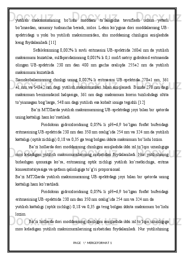 yutilish   maksimumining   bo’lishi   moddani   to’laligicha   tavsiflash   uchun   yetarli
bo’lmasdan,   umumiy  tushuncha  beradi,   xolos.  Lekin  ko’pgina  dori   moddalarning UB-
spektridagi   u   yoki   bu   yutilish   maksimumidan,   shu   moddaning   chinligini   aniqlashda
keng foydalaniladi. [11]
                         Sefaleksinning 0,002% li suvli eritmasini UB-spektrida 260±l nm da   yutilish
maksimumi kuzatilsa, sulfapiridazinning 0,001% li 0,1 mol/l natriy   gidroksid eritmasida
olingan   UB-spektrida   230   nm   dan   400   nm   gacha   oraliqda   255±2   nm   da   yutilish
maksimumi kuzatiladi.
Sianokobalaminning  chinligi   uning  0,002%  li   eritmasini   UB-spektrida   278±1  nm,  361
±1 nm va 548±2 nm dagi yutilish maksimumlari bilan   aniqlanadi. Bunda 278 nm dagi
maksimum   benzimidazol   halqasiga,   361   nm   dagi   maksimum   korrin   tuzilishdagi   oltita
to’yinmagan bog’larga, 548 nm dagi   yutilish esa kobalt ioniga tegishli. [12]
             Ba’zi MTXlarda yutilish maksimumining UB-spektrdagi joyi bilan bir   qatorda
uning kattaligi ham ko’rsatiladi.
                        Piridoksin   gidroxloridning   0,05%   li   pH=6,9   bo’lgan   fosfat   buferidagi
eritmasining UB-spektrida 230 nm dan 350 nm oralig’ida 254 nm va 324 nm da   yutilish
kattaligi (optik zichligi) 0,18 va 0,35 ga teng bolgan ikkita maksimum   bo ’ lishi lozim.
            Ba’zi hollarda dori moddasining chinligini aniqlashda ikki xil to’lqin   uzunligiga
mos   keladigan   yutilish   maksimumilarining   nisbatidan   foydalaniladi.   Nur   yutilishining
birlashgan   qonuniga   ko’ra,   eritmaning   optik   zichligi   yutilish   ko’rsatkichiga,   eritma
konsentratsiyasiga va qatlam qalinligiga to’g’ri   proporsional.
Ba’zi   MTXlarda   yutilish   maksimumining   UB-spektrdagi   joyi   bilan   bir   qatorda   uning
kattaligi ham ko’rsatiladi.
                        Piridoksin   gidroxloridning   0,05%   li   pH=6,9   bo’lgan   fosfat   buferidagi
eritmasining UB-spektrida 230 nm dan 350 nm oralig’ida 254 nm va 324 nm da
yutilish kattaligi (optik zichligi) 0,18 va 0,35 ga teng bolgan ikkita maksimum   bo ’ lishi
lozim.
            Ba’zi hollarda dori moddasining chinligini aniqlashda ikki xil to’lqin   uzunligiga
mos   keladigan   yutilish   maksimumilarining   nisbatidan   foydalaniladi.   Nur   yutilishining
 PAGE   \* MERGEFORMAT 1 