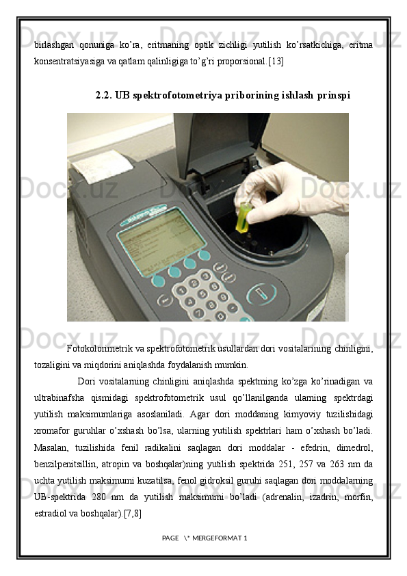 birlashgan   qonuniga   ko’ra,   eritmaning   optik   zichligi   yutilish   ko’rsatkichiga,   eritma
konsentratsiyasiga va qatlam qalinligiga to’g’ri   proporsional. [13]
2.2. UB spektrofotometriya priborining ishlash prinspi
            
              
             Fotokolorimetrik va spektrofotometrik usullardan dori vositalarining   chinligini,
tozaligini va miqdorini aniqlashda foydalanish mumkin.
              Dori   vositalarning   chinligini   aniqlashda   spektming   ko’zga   ko’rinadigan   va
ultrabinafsha   qismidagi   spektrofotometrik   usul   qo’llanilganda   ularning   spektrdagi
yutilish   maksimumlariga   asoslaniladi.   Agar   dori   moddaning   kimyoviy   tuzilishidagi
xromafor   guruhlar   o’xshash   bo’lsa,   ularning   yutilish   spektrlari   ham   o’xshash   bo’ladi.
Masalan,   tuzilishida   fenil   radikalini   saqlagan   dori   moddalar   -   efedrin,   dimedrol,
benzilpenitsillin,   atropin   va   boshqalar)ning   yutilish   spektrida   251,   257   va   263   nm   da
uchta yutilish maksimumi kuzatilsa,   fenol gidroksil guruhi saqlagan dori moddalarning
UB-spektrida   280   nm   da   yutilish   maksimumi   bo’ladi   (adrenalin,   izadrin,   morfin,
estradiol va boshqalar). [7,8]
 PAGE   \* MERGEFORMAT 1 