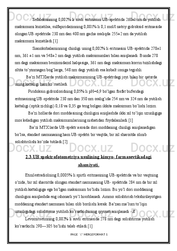                  Sefaleksinning 0,002% li suvli eritmasini UB-spektrida 260±l nm da   yutilish 
maksimumi kuzatilsa, sulfapiridazinning 0,001% li 0,1 mol/l natriy gidroksid eritmasida
olingan UB-spektrida 230 nm dan 400 nm gacha oraliqda   255±2 nm da yutilish 
maksimumi kuzatiladi. [1]
                 Sianokobalaminning chinligi uning 0,002% li eritmasini UB-spektrida   278±1
nm, 361 ±1 nm va 548±2 nm dagi yutilish maksimumlari bilan   aniqlanadi. Bunda 278 
nm dagi maksimum benzimidazol halqasiga, 361 nm dagi   maksimum korrin tuzilishdagi
oltita to’yinmagan bog’larga, 548 nm dagi   yutilish esa kobalt ioniga tegishli.
           Ba’zi MTXlarda yutilish maksimumining UB-spektrdagi joyi bilan bir   qatorda 
uning kattaligi ham ko’rsatiladi.
             Piridoksin gidroxloridning 0,05% li pH=6,9 bo’lgan fosfat buferidagi  
eritmasining UB-spektrida 230 nm dan 350 nm oralig’ida 254 nm va 324 nm da   yutilish
kattaligi (optik zichligi) 0,18 va 0,35 ga teng bolgan ikkita maksimum   bo ’ lishi lozim.
             Ba’zi hollarda dori moddasining chinligini aniqlashda ikki xil to’lqin   uzunligiga
mos keladigan yutilish maksimumilarining nisbatidan foydalaniladi. [1]
              Ba’zi MTX larda UB-spektr asosida dori moddaning chinligi aniqlanadigan  
bo’lsa, standart namunaning ham UB-spektri bir vaqtda, bir xil sharoitda olinib  
solishtirilishi ko’zda tutiladi. [2]
2.3 UB spektrofotometriya usulining kimyo- farmasevtikadagi
ahamiyati.
          Etinilestradiolning 0,0005% li spirtli eritmasining UB-spektrida va bir   vaqtning 
o’zida, bir xil sharoitda olingan standart namunaning UB- spektrida   284 nm da bir xil 
yutilish kattaligiga ega bo’lgan maksimum bo’lishi lozim. Bu   yo’l dori moddaning 
chinligini aniqlashda eng ishonarli yo’l hisoblanadi. Ammo   solishtirish tekshirilayotgan 
moddaning standart namunasi bilan olib borilishi   kerak. Ba’zan ma’lum to’lqin 
uzunligidagi solishtirma yutilish ko’rsatkichining   qiymati aniqlanadi -   E
          Levomitsetinning 0,002% li suvli eritmasida 278 nm dagi solishtirma   yutilish 
ko’rsatkichi 290—305 bo’lishi talab etiladi. [1]
 PAGE   \* MERGEFORMAT 1 