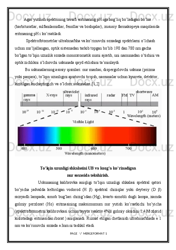          Agar yutilish spektrining tavsifi eritmaning pH iga bog’liq bo’ladigan   bo’lsa 
(barbituratlar, sulfanilamidlar, fenollar va boshqalar), xususiy   farmakopeya maqolasida 
eritmaning pH i ko’rsatiladi.
           Spektrofotometrlar ultrabinafsha va ko’rinuvchi soxadagi spektrlarni   o’lchash 
uchun mo’ljallangan, optik sistemadan tarkib topgan bo’lib 190   dan 780 nm gacha 
bo’lgan to’lqin uzunlik soxada monoxromatik nurni   ajratib, uni namunadan o’tishini va 
optik zichlikni o’lchovchi uskunada   qayd etilishini ta’minlaydi.
          Bu uskunalarning asosiy qismlari: nur manbai, dispergirlovchi   uskuna (prizma 
yoki panjara), to’lqin uzunligini ajratuvchi tirqish,   namunalar uchun kyuveta, detektor, 
kiritilgan kuchaytirgich va o’lchov   uskunalari. [1,2]
To’lqin uzunligi shkalasini UB va kozg’a ko ’ rinadigan
nur soxasida tekshirish.
                            Uskunaning   kalibrovka   aniqligi   to’lqin   uzunligi   shkalasi   spektral   qatori
bo’yicha   jadvalda   keltirilgan   vodorod   (H   β )   spektral   chiziqlar   yoki   deyteriy   (D   β )
razryadli lampada, simob bug’lari chizig’idan (Hg), kvarts-simobli dugli   lampa, xamda
golmiy   perxlorat   (Ho)   eritmasining   maksimumum   nur   yutish   ko’rsatkichi   bo’yicha
(spektrofotometrni kalibrovkasi uchun tayyor reaktiv 4%li golmiy oksidini 1,4 M xlorid
kislotadagi eritmasidan iborat ) aniqlanadi.   Ruxsat etilgan chetlanish ultrabinafshada ± 1
nm va ko’rinuvchi soxada ±3nm ni tashkil etadi.
 PAGE   \* MERGEFORMAT 1 