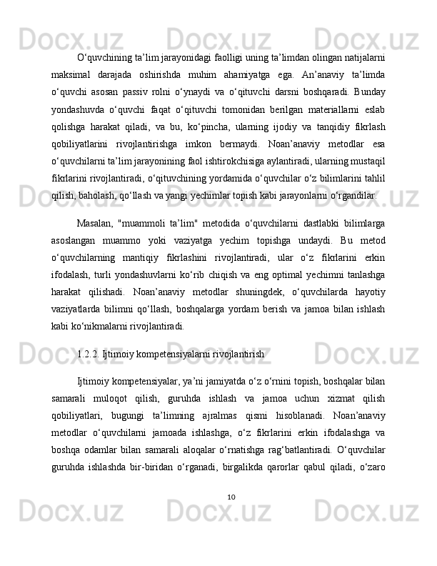 O‘quvchining ta’lim jarayonidagi faolligi uning ta’limdan olingan natijalarni
maksimal   darajada   oshirishda   muhim   ahamiyatga   ega.   An’anaviy   ta’limda
o‘quvchi   asosan   passiv   rolni   o‘ynaydi   va   o‘qituvchi   darsni   boshqaradi.   Bunday
yondashuvda   o‘quvchi   faqat   o‘qituvchi   tomonidan   berilgan   materiallarni   eslab
qolishga   harakat   qiladi,   va   bu,   ko‘pincha,   ularning   ijodiy   va   tanqidiy   fikrlash
qobiliyatlarini   rivojlantirishga   imkon   bermaydi.   Noan’anaviy   metodlar   esa
o‘quvchilarni ta’lim jarayonining faol ishtirokchisiga aylantiradi, ularning mustaqil
fikrlarini rivojlantiradi, o‘qituvchining yordamida o‘quvchilar o‘z bilimlarini tahlil
qilish, baholash, qo‘llash va yangi yechimlar topish kabi jarayonlarni o‘rgandilar.
Masalan,   "muammoli   ta’lim"   metodida   o‘quvchilarni   dastlabki   bilimlarga
asoslangan   muammo   yoki   vaziyatga   yechim   topishga   undaydi.   Bu   metod
o‘quvchilarning   mantiqiy   fikrlashini   rivojlantiradi,   ular   o‘z   fikrlarini   erkin
ifodalash,   turli   yondashuvlarni   ko‘rib   chiqish   va   eng   optimal   yechimni   tanlashga
harakat   qilishadi.   Noan’anaviy   metodlar   shuningdek,   o‘quvchilarda   hayotiy
vaziyatlarda   bilimni   qo‘llash,   boshqalarga   yordam   berish   va   jamoa   bilan   ishlash
kabi ko‘nikmalarni rivojlantiradi.
1.2.2. Ijtimoiy kompetensiyalarni rivojlantirish
Ijtimoiy kompetensiyalar, ya’ni jamiyatda o‘z o‘rnini topish, boshqalar bilan
samarali   muloqot   qilish,   guruhda   ishlash   va   jamoa   uchun   xizmat   qilish
qobiliyatlari,   bugungi   ta’limning   ajralmas   qismi   hisoblanadi.   Noan’anaviy
metodlar   o‘quvchilarni   jamoada   ishlashga,   o‘z   fikrlarini   erkin   ifodalashga   va
boshqa   odamlar   bilan   samarali   aloqalar   o‘rnatishga   rag‘batlantiradi.   O‘quvchilar
guruhda   ishlashda   bir-biridan   o‘rganadi,   birgalikda   qarorlar   qabul   qiladi,   o‘zaro
10 
