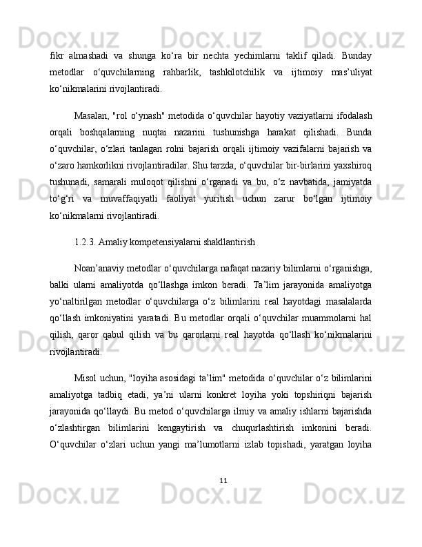 fikr   almashadi   va   shunga   ko‘ra   bir   nechta   yechimlarni   taklif   qiladi.   Bunday
metodlar   o‘quvchilarning   rahbarlik,   tashkilotchilik   va   ijtimoiy   mas’uliyat
ko‘nikmalarini rivojlantiradi.
Masalan,  "rol  o‘ynash"  metodida o‘quvchilar  hayotiy vaziyatlarni  ifodalash
orqali   boshqalarning   nuqtai   nazarini   tushunishga   harakat   qilishadi.   Bunda
o‘quvchilar,   o‘zlari   tanlagan   rolni   bajarish   orqali   ijtimoiy   vazifalarni   bajarish   va
o‘zaro hamkorlikni rivojlantiradilar. Shu tarzda, o‘quvchilar bir-birlarini yaxshiroq
tushunadi,   samarali   muloqot   qilishni   o‘rganadi   va   bu,   o‘z   navbatida,   jamiyatda
to‘g‘ri   va   muvaffaqiyatli   faoliyat   yuritish   uchun   zarur   bo‘lgan   ijtimoiy
ko‘nikmalarni rivojlantiradi.
1.2.3. Amaliy kompetensiyalarni shakllantirish
Noan’anaviy metodlar o‘quvchilarga nafaqat nazariy bilimlarni o‘rganishga,
balki   ularni   amaliyotda   qo‘llashga   imkon   beradi.   Ta’lim   jarayonida   amaliyotga
yo‘naltirilgan   metodlar   o‘quvchilarga   o‘z   bilimlarini   real   hayotdagi   masalalarda
qo‘llash   imkoniyatini   yaratadi.   Bu   metodlar   orqali   o‘quvchilar   muammolarni   hal
qilish,   qaror   qabul   qilish   va   bu   qarorlarni   real   hayotda   qo‘llash   ko‘nikmalarini
rivojlantiradi.
Misol uchun, "loyiha asosidagi  ta’lim" metodida o‘quvchilar o‘z bilimlarini
amaliyotga   tadbiq   etadi,   ya’ni   ularni   konkret   loyiha   yoki   topshiriqni   bajarish
jarayonida   qo‘llaydi.  Bu   metod  o‘quvchilarga  ilmiy  va  amaliy  ishlarni  bajarishda
o‘zlashtirgan   bilimlarini   kengaytirish   va   chuqurlashtirish   imkonini   beradi.
O‘quvchilar   o‘zlari   uchun   yangi   ma’lumotlarni   izlab   topishadi,   yaratgan   loyiha
11 
