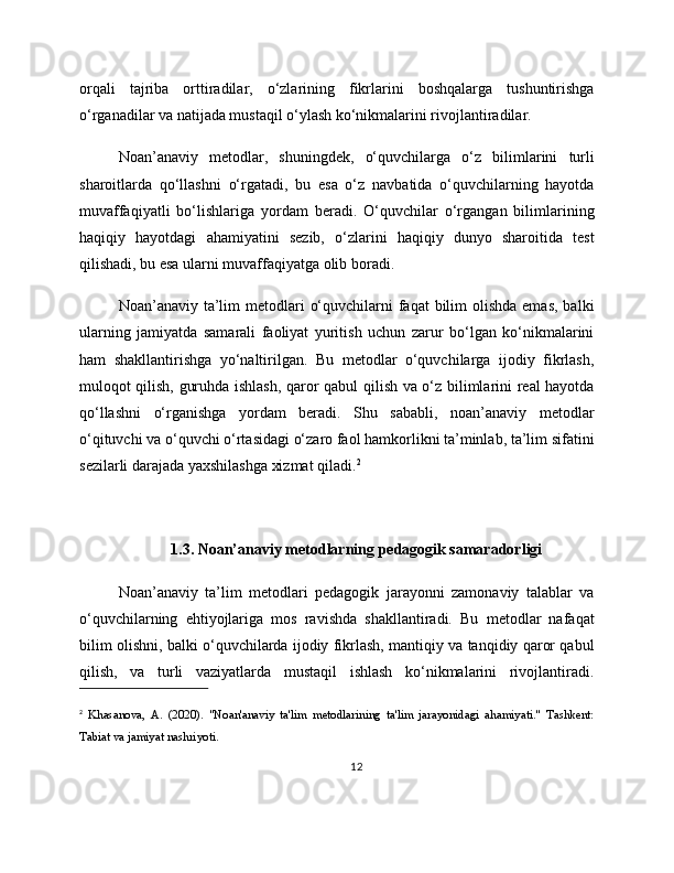 orqali   tajriba   orttiradilar,   o‘zlarining   fikrlarini   boshqalarga   tushuntirishga
o‘rganadilar va natijada mustaqil o‘ylash ko‘nikmalarini rivojlantiradilar.
Noan’anaviy   metodlar,   shuningdek,   o‘quvchilarga   o‘z   bilimlarini   turli
sharoitlarda   qo‘llashni   o‘rgatadi,   bu   esa   o‘z   navbatida   o‘quvchilarning   hayotda
muvaffaqiyatli   bo‘lishlariga   yordam   beradi.   O‘quvchilar   o‘rgangan   bilimlarining
haqiqiy   hayotdagi   ahamiyatini   sezib,   o‘zlarini   haqiqiy   dunyo   sharoitida   test
qilishadi, bu esa ularni muvaffaqiyatga olib boradi.
Noan’anaviy ta’lim  metodlari  o‘quvchilarni  faqat  bilim  olishda  emas,  balki
ularning   jamiyatda   samarali   faoliyat   yuritish   uchun   zarur   bo‘lgan   ko‘nikmalarini
ham   shakllantirishga   yo‘naltirilgan.   Bu   metodlar   o‘quvchilarga   ijodiy   fikrlash,
muloqot qilish, guruhda ishlash, qaror qabul qilish va o‘z bilimlarini real hayotda
qo‘llashni   o‘rganishga   yordam   beradi.   Shu   sababli,   noan’anaviy   metodlar
o‘qituvchi va o‘quvchi o‘rtasidagi o‘zaro faol hamkorlikni ta’minlab, ta’lim sifatini
sezilarli darajada yaxshilashga xizmat qiladi. 2
1.3. Noan’anaviy metodlarning pedagogik samaradorligi
Noan’anaviy   ta’lim   metodlari   pedagogik   jarayonni   zamonaviy   talablar   va
o‘quvchilarning   ehtiyojlariga   mos   ravishda   shakllantiradi.   Bu   metodlar   nafaqat
bilim olishni, balki o‘quvchilarda ijodiy fikrlash, mantiqiy va tanqidiy qaror qabul
qilish,   va   turli   vaziyatlarda   mustaqil   ishlash   ko‘nikmalarini   rivojlantiradi.
2
  Khasanova,   A.   (2020).   "Noan'anaviy   ta'lim   metodlarining   ta'lim   jarayonidagi   ahamiyati."   Tashkent:
Tabiat va jamiyat nashriyoti.
12 