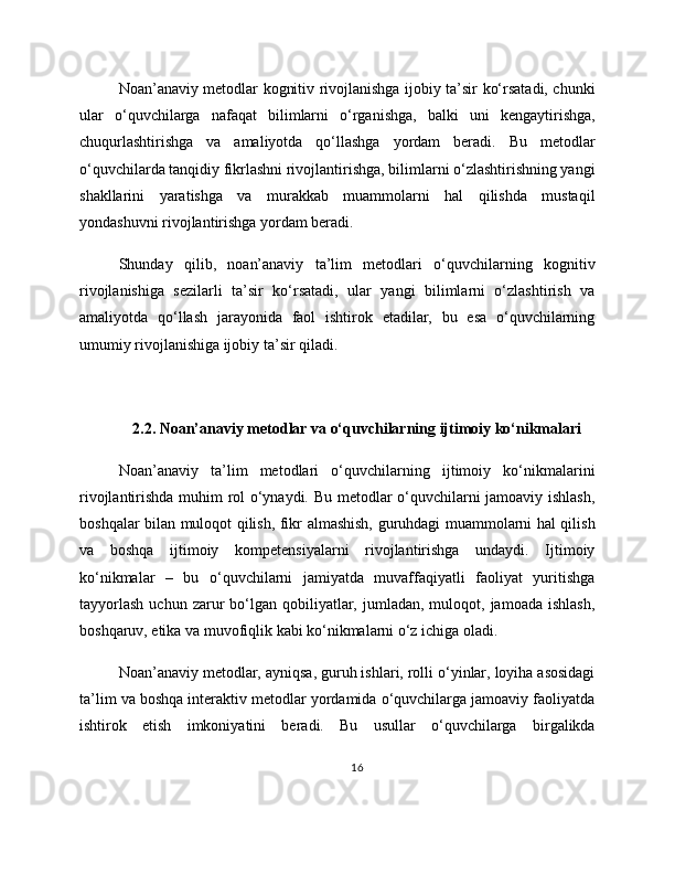 Noan’anaviy metodlar kognitiv rivojlanishga ijobiy ta’sir ko‘rsatadi, chunki
ular   o‘quvchilarga   nafaqat   bilimlarni   o‘rganishga,   balki   uni   kengaytirishga,
chuqurlashtirishga   va   amaliyotda   qo‘llashga   yordam   beradi.   Bu   metodlar
o‘quvchilarda tanqidiy fikrlashni rivojlantirishga, bilimlarni o‘zlashtirishning yangi
shakllarini   yaratishga   va   murakkab   muammolarni   hal   qilishda   mustaqil
yondashuvni rivojlantirishga yordam beradi.
Shunday   qilib,   noan’anaviy   ta’lim   metodlari   o‘quvchilarning   kognitiv
rivojlanishiga   sezilarli   ta’sir   ko‘rsatadi,   ular   yangi   bilimlarni   o‘zlashtirish   va
amaliyotda   qo‘llash   jarayonida   faol   ishtirok   etadilar,   bu   esa   o‘quvchilarning
umumiy rivojlanishiga ijobiy ta’sir qiladi.
2.2. Noan’anaviy metodlar va o‘quvchilarning ijtimoiy ko‘nikmalari
Noan’anaviy   ta’lim   metodlari   o‘quvchilarning   ijtimoiy   ko‘nikmalarini
rivojlantirishda muhim rol o‘ynaydi. Bu metodlar o‘quvchilarni jamoaviy ishlash,
boshqalar bilan muloqot qilish, fikr almashish, guruhdagi muammolarni hal qilish
va   boshqa   ijtimoiy   kompetensiyalarni   rivojlantirishga   undaydi.   Ijtimoiy
ko‘nikmalar   –   bu   o‘quvchilarni   jamiyatda   muvaffaqiyatli   faoliyat   yuritishga
tayyorlash  uchun  zarur   bo‘lgan  qobiliyatlar,  jumladan,  muloqot,  jamoada  ishlash,
boshqaruv, etika va muvofiqlik kabi ko‘nikmalarni o‘z ichiga oladi.
Noan’anaviy metodlar, ayniqsa, guruh ishlari, rolli o‘yinlar, loyiha asosidagi
ta’lim va boshqa interaktiv metodlar yordamida o‘quvchilarga jamoaviy faoliyatda
ishtirok   etish   imkoniyatini   beradi.   Bu   usullar   o‘quvchilarga   birgalikda
16 