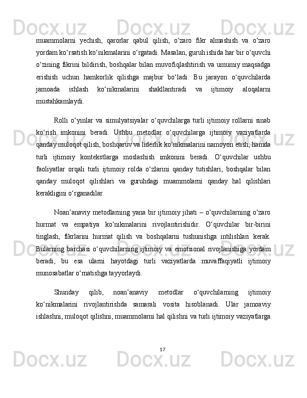 muammolarni   yechish,   qarorlar   qabul   qilish,   o‘zaro   fikr   almashish   va   o‘zaro
yordam ko‘rsatish ko‘nikmalarini o‘rgatadi. Masalan, guruh ishida har bir o‘quvchi
o‘zining fikrini bildirish, boshqalar bilan muvofiqlashtirish va umumiy maqsadga
erishish   uchun   hamkorlik   qilishga   majbur   bo‘ladi.   Bu   jarayon   o‘quvchilarda
jamoada   ishlash   ko‘nikmalarini   shakllantiradi   va   ijtimoiy   aloqalarni
mustahkamlaydi.
Rolli   o‘yinlar   va   simulyatsiyalar   o‘quvchilarga   turli   ijtimoiy   rollarni   sinab
ko‘rish   imkonini   beradi.   Ushbu   metodlar   o‘quvchilarga   ijtimoiy   vaziyatlarda
qanday muloqot qilish, boshqaruv va liderlik ko‘nikmalarini namoyon etish, hamda
turli   ijtimoiy   kontekstlarga   moslashish   imkonini   beradi.   O‘quvchilar   ushbu
faoliyatlar   orqali   turli   ijtimoiy   rolda   o‘zlarini   qanday   tutishlari,   boshqalar   bilan
qanday   muloqot   qilishlari   va   guruhdagi   muammolarni   qanday   hal   qilishlari
kerakligini o‘rganadilar.
Noan’anaviy metodlarning yana bir ijtimoiy jihati – o‘quvchilarning o‘zaro
hurmat   va   empatiya   ko‘nikmalarini   rivojlantirishidir.   O‘quvchilar   bir-birini
tinglash,   fikrlarini   hurmat   qilish   va   boshqalarni   tushunishga   intilishlari   kerak.
Bularning   barchasi   o‘quvchilarning   ijtimoiy   va   emotsional   rivojlanishiga   yordam
beradi,   bu   esa   ularni   hayotdagi   turli   vaziyatlarda   muvaffaqiyatli   ijtimoiy
munosabatlar o‘rnatishga tayyorlaydi.
Shunday   qilib,   noan’anaviy   metodlar   o‘quvchilarning   ijtimoiy
ko‘nikmalarini   rivojlantirishda   samarali   vosita   hisoblanadi.   Ular   jamoaviy
ishlashni, muloqot qilishni, muammolarni hal qilishni va turli ijtimoiy vaziyatlarga
17 
