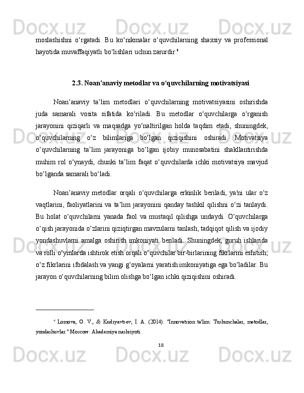 moslashishni   o‘rgatadi.   Bu   ko‘nikmalar   o‘quvchilarning   shaxsiy   va   professional
hayotida muvaffaqiyatli bo‘lishlari uchun zarurdir. 4
2.3. Noan’anaviy metodlar va o‘quvchilarning motivatsiyasi
Noan’anaviy   ta’lim   metodlari   o‘quvchilarning   motivatsiyasini   oshirishda
juda   samarali   vosita   sifatida   ko‘riladi.   Bu   metodlar   o‘quvchilarga   o‘rganish
jarayonini   qiziqarli   va   maqsadga   yo‘naltirilgan   holda   taqdim   etadi,   shuningdek,
o‘quvchilarning   o‘z   bilimlariga   bo‘lgan   qiziqishini   oshiradi.   Motivatsiya
o‘quvchilarning   ta’lim   jarayoniga   bo‘lgan   ijobiy   munosabatini   shakllantirishda
muhim   rol   o‘ynaydi,   chunki   ta’lim   faqat   o‘quvchilarda   ichki   motivatsiya   mavjud
bo‘lganda samarali bo‘ladi.
Noan’anaviy   metodlar   orqali   o‘quvchilarga   erkinlik   beriladi,   ya'ni   ular   o‘z
vaqtlarini,  faoliyatlarini   va  ta’lim  jarayonini   qanday  tashkil   qilishni   o‘zi  tanlaydi.
Bu   holat   o‘quvchilarni   yanada   faol   va   mustaqil   qilishga   undaydi.   O‘quvchilarga
o‘qish jarayonida o‘zlarini qiziqtirgan mavzularni tanlash, tadqiqot qilish va ijodiy
yondashuvlarni   amalga   oshirish   imkoniyati   beriladi.   Shuningdek,   guruh   ishlarida
va rolli o‘yinlarda ishtirok etish orqali o‘quvchilar bir-birlarining fikrlarini eshitish,
o‘z fikrlarini ifodalash va yangi g‘oyalarni yaratish imkoniyatiga ega bo‘ladilar. Bu
jarayon o‘quvchilarning bilim olishga bo‘lgan ichki qiziqishini oshiradi.
4
  Lomova,   O.   V.,   &   Kudryavtsev,   I.   A.   (2014).   "Innovatsion   ta'lim:   Tushunchalar,   metodlar,
yondashuvlar." Moscow: Akademiya nashriyoti.
18 