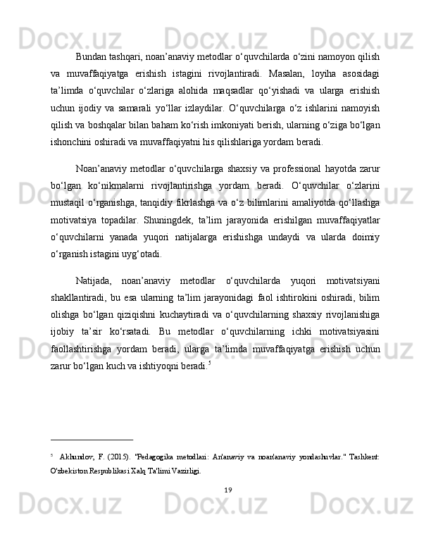 Bundan tashqari, noan’anaviy metodlar o‘quvchilarda o‘zini namoyon qilish
va   muvaffaqiyatga   erishish   istagini   rivojlantiradi.   Masalan,   loyiha   asosidagi
ta’limda   o‘quvchilar   o‘zlariga   alohida   maqsadlar   qo‘yishadi   va   ularga   erishish
uchun   ijodiy   va   samarali   yo‘llar   izlaydilar.   O‘quvchilarga   o‘z   ishlarini   namoyish
qilish va boshqalar bilan baham ko‘rish imkoniyati berish, ularning o‘ziga bo‘lgan
ishonchini oshiradi va muvaffaqiyatni his qilishlariga yordam beradi.
Noan’anaviy   metodlar   o‘quvchilarga   shaxsiy   va   professional   hayotda   zarur
bo‘lgan   ko‘nikmalarni   rivojlantirishga   yordam   beradi.   O‘quvchilar   o‘zlarini
mustaqil o‘rganishga, tanqidiy fikrlashga va o‘z bilimlarini amaliyotda qo‘llashga
motivatsiya   topadilar.   Shuningdek,   ta’lim   jarayonida   erishilgan   muvaffaqiyatlar
o‘quvchilarni   yanada   yuqori   natijalarga   erishishga   undaydi   va   ularda   doimiy
o‘rganish istagini uyg‘otadi.
Natijada,   noan’anaviy   metodlar   o‘quvchilarda   yuqori   motivatsiyani
shakllantiradi,   bu   esa   ularning   ta’lim   jarayonidagi   faol   ishtirokini   oshiradi,   bilim
olishga   bo‘lgan   qiziqishni   kuchaytiradi   va   o‘quvchilarning   shaxsiy   rivojlanishiga
ijobiy   ta’sir   ko‘rsatadi.   Bu   metodlar   o‘quvchilarning   ichki   motivatsiyasini
faollashtirishga   yordam   beradi,   ularga   ta’limda   muvaffaqiyatga   erishish   uchun
zarur bo‘lgan kuch va ishtiyoqni beradi. 5
5
    Akhundov,   F.   (2015).   "Pedagogika   metodlari:   An'anaviy   va   noan'anaviy   yondashuvlar."   Tashkent:
O'zbekiston Respublikasi Xalq Ta'limi Vazirligi.
19 