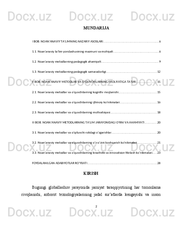 MUNDARIJA
I BOB. NOAN’ANAVIY TA’LIMNING NAZARIY ASOSLARI .................................................................. 6
1.1. Noan’anaviy ta’lim yondashuvining mazmuni va mohiyati ...................................................... 6
1.2. Noan’anaviy metodlarning pedagogik ahamiyati ..................................................................... 9
1.3. Noan’anaviy metodlarning pedagogik samaradorligi ............................................................. 12
II BOB. NOAN’ANAVIY METODLAR VA O‘QUVCHILARNING FAOLIYATIGA TA’SIRI ......................... 15
2.1. Noan’anaviy metodlar va o‘quvchilarning kognitiv rivojlanishi .............................................. 15
2.2. Noan’anaviy metodlar va o‘quvchilarning ijtimoiy ko‘nikmalari ............................................ 16
2.3. Noan’anaviy metodlar va o‘quvchilarning motivatsiyasi ........................................................ 18
III BOB. NOAN’ANAVIY METODLARNING TA’LIM JARAYONIDAGI O‘RNI VA AHAMIYATI ............... 20
3.1. Noan’anaviy metodlar va o‘qituvchi rolidagi o‘zgarishlar ...................................................... 20
3.2. Noan’anaviy metodlar va o‘quvchilarning o‘z-o‘zini boshqarish ko‘nikmalari ........................ 21
3.3. Noan’anaviy metodlar va o‘quvchilarning kreativlik va innovatsion fikrlash ko‘nikmalari ..... 23
FOYDALANILGAN ADABIYOTLAR RO'YXATI .................................................................................... 28
KIRISH
Bugungi   globallashuv   jarayonida   jamiyat   taraqqiyotining   har   tomonlama
rivojlanishi ,   axborot   texnologiyalarining   jadal   sur ’ atlarda   kengayishi   va   inson
2 