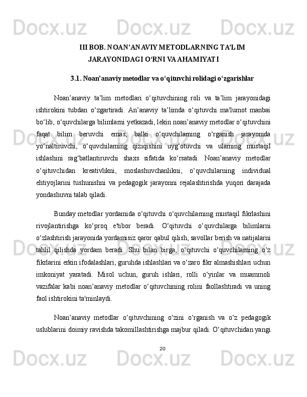 III BOB. NOAN’ANAVIY METODLARNING TA’LIM
JARAYONIDAGI O‘RNI VA AHAMIYATI
3.1. Noan’anaviy metodlar va o‘qituvchi rolidagi o‘zgarishlar
Noan’anaviy   ta’lim   metodlari   o‘qituvchining   roli   va   ta’lim   jarayonidagi
ishtirokini   tubdan   o‘zgartiradi.   An’anaviy   ta’limda   o‘qituvchi   ma'lumot   manbai
bo‘lib, o‘quvchilarga bilimlarni yetkazadi, lekin noan’anaviy metodlar o‘qituvchini
faqat   bilim   beruvchi   emas,   balki   o‘quvchilarning   o‘rganish   jarayonida
yo‘naltiruvchi,   o‘quvchilarning   qiziqishini   uyg‘otuvchi   va   ularning   mustaqil
ishlashini   rag‘batlantiruvchi   shaxs   sifatida   ko‘rsatadi.   Noan’anaviy   metodlar
o‘qituvchidan   kreativlikni,   moslashuvchanlikni,   o‘quvchilarning   individual
ehtiyojlarini   tushunishni   va   pedagogik   jarayonni   rejalashtirishda   yuqori   darajada
yondashuvni talab qiladi.
Bunday metodlar yordamida o‘qituvchi o‘quvchilarning mustaqil fikrlashini
rivojlantirishga   ko‘proq   e'tibor   beradi.   O‘qituvchi   o‘quvchilarga   bilimlarni
o‘zlashtirish jarayonida yordamisiz qaror qabul qilish, savollar berish va natijalarni
tahlil   qilishda   yordam   beradi.   Shu   bilan   birga,   o‘qituvchi   o‘quvchilarning   o‘z
fikrlarini erkin ifodalashlari, guruhda ishlashlari va o‘zaro fikr almashishlari uchun
imkoniyat   yaratadi.   Misol   uchun,   guruh   ishlari,   rolli   o‘yinlar   va   muammoli
vazifalar   kabi   noan’anaviy   metodlar   o‘qituvchining   rolini   faollashtiradi   va   uning
faol ishtirokini ta'minlaydi.
Noan’anaviy   metodlar   o‘qituvchining   o‘zini   o‘rganish   va   o‘z   pedagogik
uslublarini doimiy ravishda takomillashtirishga majbur qiladi. O‘qituvchidan yangi
20 