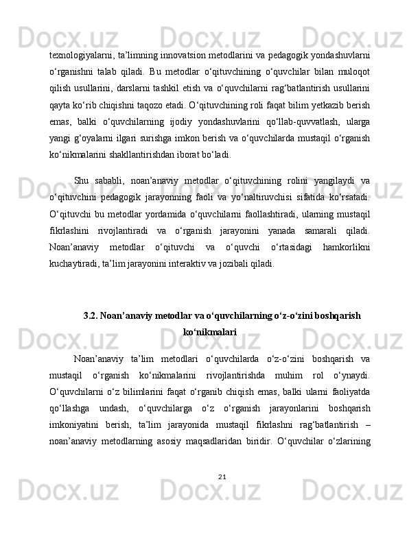 texnologiyalarni, ta’limning innovatsion metodlarini va pedagogik yondashuvlarni
o‘rganishni   talab   qiladi.   Bu   metodlar   o‘qituvchining   o‘quvchilar   bilan   muloqot
qilish   usullarini,   darslarni   tashkil   etish   va   o‘quvchilarni   rag‘batlantirish   usullarini
qayta ko‘rib chiqishni taqozo etadi. O‘qituvchining roli faqat bilim yetkazib berish
emas,   balki   o‘quvchilarning   ijodiy   yondashuvlarini   qo‘llab-quvvatlash,   ularga
yangi g‘oyalarni ilgari surishga imkon berish va o‘quvchilarda mustaqil o‘rganish
ko‘nikmalarini shakllantirishdan iborat bo‘ladi.
Shu   sababli,   noan’anaviy   metodlar   o‘qituvchining   rolini   yangilaydi   va
o‘qituvchini   pedagogik   jarayonning   faoli   va   yo‘naltiruvchisi   sifatida   ko‘rsatadi.
O‘qituvchi   bu   metodlar   yordamida   o‘quvchilarni   faollashtiradi,   ularning   mustaqil
fikrlashini   rivojlantiradi   va   o‘rganish   jarayonini   yanada   samarali   qiladi.
Noan’anaviy   metodlar   o‘qituvchi   va   o‘quvchi   o‘rtasidagi   hamkorlikni
kuchaytiradi, ta’lim jarayonini interaktiv va jozibali qiladi.
3.2. Noan’anaviy metodlar va o‘quvchilarning o‘z-o‘zini boshqarish
ko‘nikmalari
Noan’anaviy   ta’lim   metodlari   o‘quvchilarda   o‘z-o‘zini   boshqarish   va
mustaqil   o‘rganish   ko‘nikmalarini   rivojlantirishda   muhim   rol   o‘ynaydi.
O‘quvchilarni   o‘z   bilimlarini   faqat   o‘rganib   chiqish   emas,   balki   ularni   faoliyatda
qo‘llashga   undash,   o‘quvchilarga   o‘z   o‘rganish   jarayonlarini   boshqarish
imkoniyatini   berish,   ta’lim   jarayonida   mustaqil   fikrlashni   rag‘batlantirish   –
noan’anaviy   metodlarning   asosiy   maqsadlaridan   biridir.   O‘quvchilar   o‘zlarining
21 