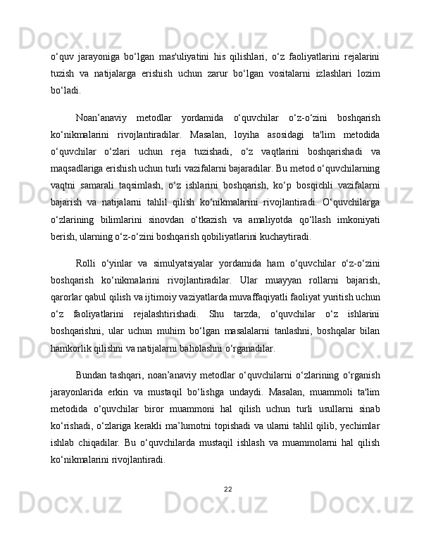 o‘quv   jarayoniga   bo‘lgan   mas'uliyatini   his   qilishlari,   o‘z   faoliyatlarini   rejalarini
tuzish   va   natijalarga   erishish   uchun   zarur   bo‘lgan   vositalarni   izlashlari   lozim
bo‘ladi.
Noan’anaviy   metodlar   yordamida   o‘quvchilar   o‘z-o‘zini   boshqarish
ko‘nikmalarini   rivojlantiradilar.   Masalan,   loyiha   asosidagi   ta'lim   metodida
o‘quvchilar   o‘zlari   uchun   reja   tuzishadi,   o‘z   vaqtlarini   boshqarishadi   va
maqsadlariga erishish uchun turli vazifalarni bajaradilar. Bu metod o‘quvchilarning
vaqtni   samarali   taqsimlash,   o‘z   ishlarini   boshqarish,   ko‘p   bosqichli   vazifalarni
bajarish   va   natijalarni   tahlil   qilish   ko‘nikmalarini   rivojlantiradi.   O‘quvchilarga
o‘zlarining   bilimlarini   sinovdan   o‘tkazish   va   amaliyotda   qo‘llash   imkoniyati
berish, ularning o‘z-o‘zini boshqarish qobiliyatlarini kuchaytiradi.
Rolli   o‘yinlar   va   simulyatsiyalar   yordamida   ham   o‘quvchilar   o‘z-o‘zini
boshqarish   ko‘nikmalarini   rivojlantiradilar.   Ular   muayyan   rollarni   bajarish,
qarorlar qabul qilish va ijtimoiy vaziyatlarda muvaffaqiyatli faoliyat yuritish uchun
o‘z   faoliyatlarini   rejalashtirishadi.   Shu   tarzda,   o‘quvchilar   o‘z   ishlarini
boshqarishni,   ular   uchun   muhim   bo‘lgan   masalalarni   tanlashni,   boshqalar   bilan
hamkorlik qilishni va natijalarni baholashni o‘rganadilar.
Bundan   tashqari,   noan’anaviy   metodlar   o‘quvchilarni   o‘zlarining   o‘rganish
jarayonlarida   erkin   va   mustaqil   bo‘lishga   undaydi.   Masalan,   muammoli   ta'lim
metodida   o‘quvchilar   biror   muammoni   hal   qilish   uchun   turli   usullarni   sinab
ko‘rishadi, o‘zlariga kerakli ma’lumotni topishadi va ularni tahlil qilib, yechimlar
ishlab   chiqadilar.   Bu   o‘quvchilarda   mustaqil   ishlash   va   muammolarni   hal   qilish
ko‘nikmalarini rivojlantiradi.
22 