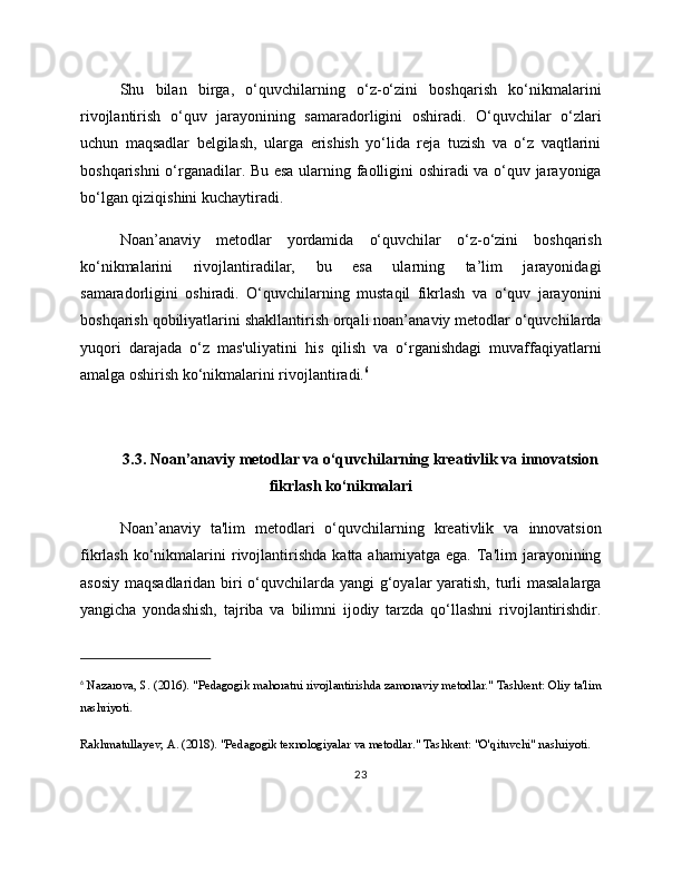 Shu   bilan   birga,   o‘quvchilarning   o‘z-o‘zini   boshqarish   ko‘nikmalarini
rivojlantirish   o‘quv   jarayonining   samaradorligini   oshiradi.   O‘quvchilar   o‘zlari
uchun   maqsadlar   belgilash,   ularga   erishish   yo‘lida   reja   tuzish   va   o‘z   vaqtlarini
boshqarishni o‘rganadilar. Bu esa ularning faolligini oshiradi va o‘quv jarayoniga
bo‘lgan qiziqishini kuchaytiradi.
Noan’anaviy   metodlar   yordamida   o‘quvchilar   o‘z-o‘zini   boshqarish
ko‘nikmalarini   rivojlantiradilar,   bu   esa   ularning   ta’lim   jarayonidagi
samaradorligini   oshiradi.   O‘quvchilarning   mustaqil   fikrlash   va   o‘quv   jarayonini
boshqarish qobiliyatlarini shakllantirish orqali noan’anaviy metodlar o‘quvchilarda
yuqori   darajada   o‘z   mas'uliyatini   his   qilish   va   o‘rganishdagi   muvaffaqiyatlarni
amalga oshirish ko‘nikmalarini rivojlantiradi. 6
3.3. Noan’anaviy metodlar va o‘quvchilarning kreativlik va innovatsion
fikrlash ko‘nikmalari
Noan’anaviy   ta'lim   metodlari   o‘quvchilarning   kreativlik   va   innovatsion
fikrlash  ko‘nikmalarini   rivojlantirishda  katta  ahamiyatga   ega.  Ta'lim   jarayonining
asosiy maqsadlaridan biri o‘quvchilarda yangi  g‘oyalar yaratish, turli  masalalarga
yangicha   yondashish,   tajriba   va   bilimni   ijodiy   tarzda   qo‘llashni   rivojlantirishdir.
6
  Nazarova, S. (2016). "Pedagogik mahoratni rivojlantirishda zamonaviy metodlar." Tashkent: Oliy ta'lim
nashriyoti.
Rakhmatullayev, A. (2018). "Pedagogik texnologiyalar va metodlar." Tashkent: "O'qituvchi" nashriyoti.
23 