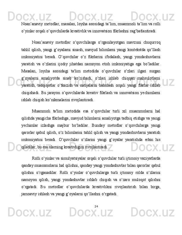 Noan’anaviy metodlar, masalan, loyiha asosidagi ta’lim, muammoli ta’lim va rolli
o‘yinlar orqali o‘quvchilarda kreativlik va innovatsion fikrlashni rag‘batlantiradi.
Noan’anaviy   metodlar   o‘quvchilarga   o‘rganilayotgan   mavzuni   chuqurroq
tahlil qilish, yangi g‘oyalarni  sinash,  mavjud bilimlarni yangi kontekstda qo‘llash
imkoniyatini   beradi.   O‘quvchilar   o‘z   fikrlarini   ifodalash,   yangi   yondashuvlarni
yaratish   va   o‘zlarini   ijodiy   jihatdan   namoyon   etish   imkoniyatiga   ega   bo‘ladilar.
Masalan,   loyiha   asosidagi   ta'lim   metodida   o‘quvchilar   o‘zlari   ilgari   surgan
g‘oyalarni   amaliyotda   sinab   ko‘rishadi,   o‘zlari   ishlab   chiqqan   mahsulotlarni
yaratish,   tadqiqotlar   o‘tkazish   va   natijalarni   baholash   orqali   yangi   fikrlar   ishlab
chiqishadi.   Bu   jarayon   o‘quvchilarda   kreativ   fikrlash   va   innovatsion   yechimlarni
ishlab chiqish ko‘nikmalarini rivojlantiradi.
Muammoli   ta'lim   metodida   esa   o‘quvchilar   turli   xil   muammolarni   hal
qilishda yangicha fikrlashga, mavjud bilimlarni amaliyotga tadbiq etishga va yangi
yechimlar   izlashga   majbur   bo‘ladilar.   Bunday   metodlar   o‘quvchilarga   yangi
qarorlar qabul qilish, o‘z bilimlarini tahlil qilish va yangi yondashuvlarni yaratish
imkoniyatini   beradi.   O‘quvchilar   o‘zlarini   yangi   g‘oyalar   yaratishda   erkin   his
qiladilar, bu esa ularning kreativligini rivojlantiradi.
Rolli o‘yinlar va simulyatsiyalar orqali o‘quvchilar turli ijtimoiy vaziyatlarda
qanday muammolarni hal qilishni, qanday yangi yondashuvlar bilan qarorlar qabul
qilishni   o‘rganadilar.   Rolli   o‘yinlar   o‘quvchilarga   turli   ijtimoiy   rolda   o‘zlarini
namoyon   qilish,   yangi   yondashuvlar   ishlab   chiqish   va   o‘zaro   muloqot   qilishni
o‘rgatadi.   Bu   metodlar   o‘quvchilarda   kreativlikni   rivojlantirish   bilan   birga,
jamoaviy ishlash va yangi g‘oyalarni qo‘llashni o‘rgatadi.
24 