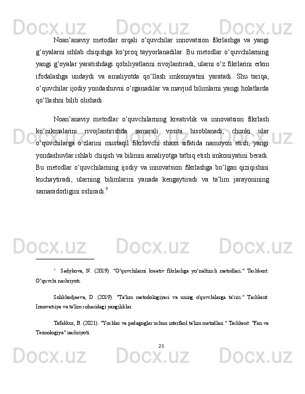 Noan’anaviy   metodlar   orqali   o‘quvchilar   innovatsion   fikrlashga   va   yangi
g‘oyalarni  ishlab   chiqishga  ko‘proq  tayyorlanadilar.  Bu  metodlar  o‘quvchilarning
yangi g‘oyalar yaratishdagi qobiliyatlarini rivojlantiradi, ularni o‘z fikrlarini erkin
ifodalashga   undaydi   va   amaliyotda   qo‘llash   imkoniyatini   yaratadi.   Shu   tariqa,
o‘quvchilar ijodiy yondashuvni o‘rganadilar va mavjud bilimlarni yangi holatlarda
qo‘llashni bilib olishadi.
Noan’anaviy   metodlar   o‘quvchilarning   kreativlik   va   innovatsion   fikrlash
ko‘nikmalarini   rivojlantirishda   samarali   vosita   hisoblanadi,   chunki   ular
o‘quvchilarga   o‘zlarini   mustaqil   fikrlovchi   shaxs   sifatida   namoyon   etish,   yangi
yondashuvlar ishlab chiqish va bilimni amaliyotga tatbiq etish imkoniyatini beradi.
Bu   metodlar   o‘quvchilarning   ijodiy   va   innovatsion   fikrlashga   bo‘lgan   qiziqishini
kuchaytiradi,   ularning   bilimlarini   yanada   kengaytiradi   va   ta’lim   jarayonining
samaradorligini oshiradi. 7
7
    Sadykova,   N.   (2019).   "O‘quvchilarni   kreativ   fikrlashga   yo‘naltirish   metodlari."   Tashkent:
O‘quvchi nashriyoti.
Solikhodjaeva,   D.   (2019).   "Ta'lim   metodologiyasi   va   uning   o'quvchilarga   ta'siri."   Tashkent:
Innovatsiya va ta'lim sohasidagi yangiliklar.
Tafakkur, B. (2021). "Yoshlar va pedagoglar uchun interfaol ta'lim metodlari." Tashkent: "Fan va
Texnologiya" nashriyoti.
25 