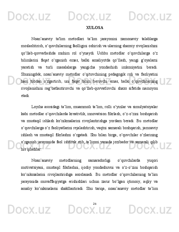XULOSA
Noan’anaviy   ta'lim   metodlari   ta’lim   jarayonini   zamonaviy   talablarga
moslashtirish, o‘quvchilarning faolligini oshirish va ularning shaxsiy rivojlanishini
qo‘llab-quvvatlashda   muhim   rol   o‘ynaydi.   Ushbu   metodlar   o‘quvchilarga   o‘z
bilimlarini   faqat   o‘rganish   emas,   balki   amaliyotda   qo‘llash,   yangi   g‘oyalarni
yaratish   va   turli   masalalarga   yangicha   yondashish   imkoniyatini   beradi.
Shuningdek,   noan’anaviy   metodlar   o‘qituvchining   pedagogik   roli   va   faoliyatini
ham   tubdan   o‘zgartirib,   uni   faqat   bilim   beruvchi   emas,   balki   o‘quvchilarning
rivojlanishini   rag‘batlantiruvchi   va   qo‘llab-quvvatlovchi   shaxs   sifatida   namoyon
etadi.
Loyiha  asosidagi   ta’lim, muammoli   ta’lim,  rolli  o‘yinlar  va  simulyatsiyalar
kabi metodlar o‘quvchilarda kreativlik, innovatsion fikrlash, o‘z-o‘zini boshqarish
va   mustaqil   ishlash   ko‘nikmalarini   rivojlantirishga   yordam   beradi.   Bu   metodlar
o‘quvchilarga o‘z faoliyatlarini rejalashtirish, vaqtni samarali boshqarish, jamoaviy
ishlash   va   mustaqil   fikrlashni   o‘rgatadi.   Shu   bilan   birga,   o‘quvchilar   o‘zlarining
o‘rganish jarayonida faol ishtirok etib, ta’limni yanada jozibador va samarali qilib
his qiladilar.
Noan’anaviy   metodlarning   samaradorligi   o‘quvchilarda   yuqori
motivatsiyani,   mustaqil   fikrlashni,   ijodiy   yondashuvni   va   o‘z-o‘zini   boshqarish
ko‘nikmalarini   rivojlantirishga   asoslanadi.   Bu   metodlar   o‘quvchilarning   ta’lim
jarayonida   muvaffaqiyatga   erishishlari   uchun   zarur   bo‘lgan   ijtimoiy,   aqliy   va
amaliy   ko‘nikmalarni   shakllantiradi.   Shu   tariqa,   noan’anaviy   metodlar   ta’lim
26 