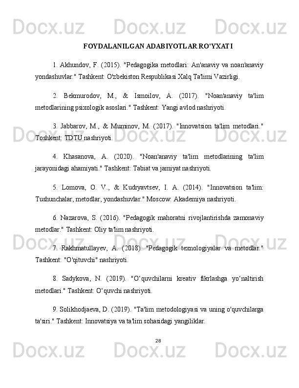 FOYDALANILGAN ADABIYOTLAR RO'YXATI
1.   Akhundov,   F.   (2015).   "Pedagogika   metodlari:   An'anaviy   va   noan'anaviy
yondashuvlar." Tashkent: O'zbekiston Respublikasi Xalq Ta'limi Vazirligi.
2.   Bekmurodov,   M.,   &   Ismoilov,   A.   (2017).   "Noan'anaviy   ta'lim
metodlarining psixologik asoslari." Tashkent: Yangi avlod nashriyoti.
3.   Jabbarov,   M.,   &   Muminov,   M.   (2017).   "Innovatsion   ta'lim   metodlari."
Toshkent: TDTU nashriyoti.
4.   Khasanova,   A.   (2020).   "Noan'anaviy   ta'lim   metodlarining   ta'lim
jarayonidagi ahamiyati." Tashkent: Tabiat va jamiyat nashriyoti.
5.   Lomova,   O.   V.,   &   Kudryavtsev,   I.   A.   (2014).   "Innovatsion   ta'lim:
Tushunchalar, metodlar, yondashuvlar." Moscow: Akademiya nashriyoti.
6.   Nazarova,   S.   (2016).   "Pedagogik   mahoratni   rivojlantirishda   zamonaviy
metodlar." Tashkent: Oliy ta'lim nashriyoti.
7.   Rakhmatullayev,   A.   (2018).   "Pedagogik   texnologiyalar   va   metodlar."
Tashkent: "O'qituvchi" nashriyoti.
8.   Sadykova,   N.   (2019).   "O‘quvchilarni   kreativ   fikrlashga   yo‘naltirish
metodlari." Tashkent: O‘quvchi nashriyoti.
9. Solikhodjaeva, D. (2019). "Ta'lim metodologiyasi va uning o'quvchilarga
ta'siri." Tashkent: Innovatsiya va ta'lim sohasidagi yangiliklar.
28 