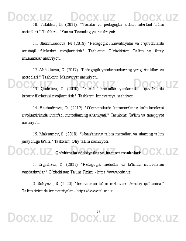 10.   Tafakkur,   B.   (2021).   "Yoshlar   va   pedagoglar   uchun   interfaol   ta'lim
metodlari." Tashkent: "Fan va Texnologiya" nashriyoti.
11. Shonmurodova, M. (2018). "Pedagogik innovatsiyalar va o‘quvchilarda
mustaqil   fikrlashni   rivojlantirish."   Tashkent:   O‘zbekiston   Ta'lim   va   ilmiy
ishlanmalar nashriyoti.
12. Abdullaeva, G. (2017). "Pedagogik yondashuvlarning yangi shakllari va
metodlari." Tashkent: Ma'naviyat nashriyoti.
13.   Qodirova,   Z.   (2020).   "Interfaol   metodlar   yordamida   o‘quvchilarda
kreativ fikrlashni rivojlantirish." Tashkent: Innovatsiya nashriyoti.
14.   Bakhodirova,   D.   (2019).   "O‘quvchilarda   kommunikativ   ko‘nikmalarni
rivojlantirishda  interfaol   metodlarning  ahamiyati." Tashkent:  Ta'lim  va  taraqqiyot
nashriyoti.
15. Maksumov,  S. (2018). "Noan'anaviy  ta'lim  metodlari  va  ularning ta'lim
jarayoniga ta'siri." Tashkent: Oliy ta'lim nashriyoti.
Qo‘shimcha adabiyotlar va internet manbalari:
1.   Ergasheva,   Z.   (2021).   "Pedagogik   metodlar   va   ta'limda   innovatsion
yondashuvlar." O‘zbekistan Ta'lim Tizimi - https://www.edu.uz
2.   Soliyeva,   S.   (2020).   "Innovatsion   ta'lim   metodlari:   Amaliy   qo‘llanma."
Ta'lim tizimida innovatsiyalar - https://www.talim.uz
29 
