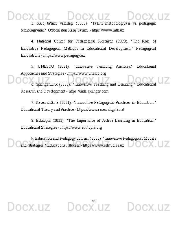 3.   Xalq   ta'limi   vazirligi   (2022).   "Ta'lim   metodologiyasi   va   pedagogik
texnologiyalar." O'zbekiston Xalq Ta'limi - https://www.mth.uz
4.   National   Center   for   Pedagogical   Research   (2020).   "The   Role   of
Innovative   Pedagogical   Methods   in   Educational   Development."   Pedagogical
Innovations - https://www.pedagogy.uz
5.   UNESCO   (2021).   "Innovative   Teaching   Practices."   Educational
Approaches and Strategies - https://www.unesco.org
6.   SpringerLink   (2020).   "Innovative   Teaching   and   Learning."   Educational
Research and Development - https://link.springer.com
7.   ResearchGate   (2021).   "Innovative   Pedagogical   Practices   in   Education."
Educational Theory and Practice - https://www.researchgate.net
8.   Edutopia   (2022).   "The   Importance   of   Active   Learning   in   Education."
Educational Strategies - https://www.edutopia.org
9. Education and Pedagogy Journal (2020). "Innovative Pedagogical Models
and Strategies." Educational Studies - https://www.edstudies.uz
30 