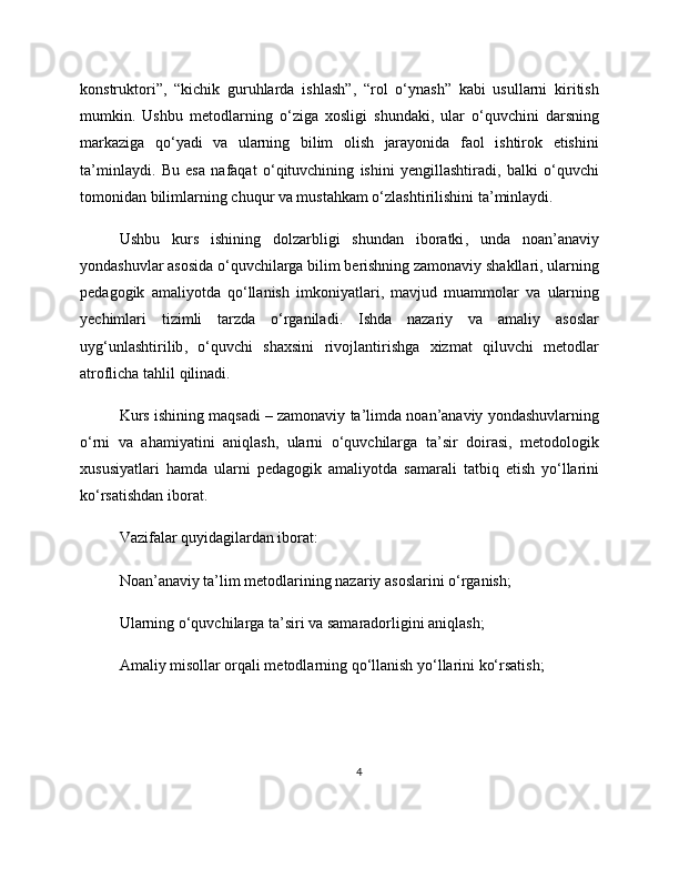 konstruktori ”,   “ kichik   guruhlarda   ishlash ”,   “ rol   o ‘ ynash ”   kabi   usullarni   kiritish
mumkin .   Ushbu   metodlarning   o ‘ ziga   xosligi   shundaki ,   ular   o ‘ quvchini   darsning
markaziga   qo ‘ yadi   va   ularning   bilim   olish   jarayonida   faol   ishtirok   etishini
ta ’ minlaydi .   Bu   esa   nafaqat   o ‘ qituvchining   ishini   yengillashtiradi ,   balki   o ‘ quvchi
tomonidan   bilimlarning   chuqur   va   mustahkam   o ‘ zlashtirilishini   ta ’ minlaydi .
Ushbu   kurs   ishining   dolzarbligi   shundan   iboratki ,   unda   noan ’ anaviy
yondashuvlar   asosida   o ‘ quvchilarga   bilim   berishning   zamonaviy   shakllari ,  ularning
pedagogik   amaliyotda   qo ‘ llanish   imkoniyatlari ,   mavjud   muammolar   va   ularning
yechimlari   tizimli   tarzda   o ‘ rganiladi .   Ishda   nazariy   va   amaliy   asoslar
uyg ‘ unlashtirilib ,   o ‘ quvchi   shaxsini   rivojlantirishga   xizmat   qiluvchi   metodlar
atroflicha   tahlil   qilinadi .
Kurs   ishining   maqsadi  –  zamonaviy   ta ’ limda   noan ’ anaviy   yondashuvlarning
o ‘ rni   va   ahamiyatini   aniqlash ,   ularni   o ‘ quvchilarga   ta ’ sir   doirasi ,   metodologik
xususiyatlari   hamda   ularni   pedagogik   amaliyotda   samarali   tatbiq   etish   yo ‘ llarini
ko ‘ rsatishdan   iborat .
Vazifalar quyidagilardan iborat:
Noan’anaviy ta’lim metodlarining nazariy asoslarini o‘rganish;
Ularning o‘quvchilarga ta’siri va samaradorligini aniqlash;
Amaliy misollar orqali metodlarning qo‘llanish yo‘llarini ko‘rsatish;
4 