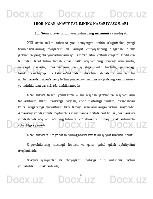 I BOB. NOAN’ANAVIY TA’LIMNING NAZARIY ASOSLARI
1.1. Noan’anaviy ta’lim yondashuvining mazmuni va mohiyati
XXI   asrda   ta’lim   sohasida   yuz   berayotgan   keskin   o‘zgarishlar,   yangi
texnologiyalarning   rivojlanishi   va   jamiyat   ehtiyojlarining   o‘zgarishi   o‘quv
jarayonida yangicha yondashuvlarni qo‘llash zaruratini keltirib chiqardi. Endilikda
ta’limdan   faqat   bilim   berish   emas,   balki   o‘quvchining   shaxsiy   rivojlanishi,
mustaqil   fikrlashi,   muammolarni   hal   qilishga   qodir   bo‘lishi,   jamoadagi
hamkorlikka   layoqatlilik   kabi   ko‘nikmalarni   shakllantirish   talab   etilmoqda.   Shu
nuqtai nazardan, noan’anaviy ta’lim yondashuvi zamonaviy pedagogikaning asosiy
yo‘nalishlaridan biri sifatida shakllanmoqda.
Noan’anaviy   ta’lim   yondashuvi   –   bu   o‘qitish   jarayonida   o‘quvchilarni
faollashtirish,   ularni   markazga   qo‘yish,   erkin   fikrlashga   undash,   o‘rgatishdan
ko‘ra,   o‘rganishga   yo‘naltirish   kabi   tamoyillarga   asoslangan   ta’lim   jarayonidir.
An’anaviy yondashuvda o‘qituvchi asosiy manba sifatida faol bo‘lsa, noan’anaviy
yondashuvda   o‘quvchi   o‘zining   bilimini,   ko‘nikmasini   mustaqil   shakllantiruvchi
subyektga aylanadi.
Noan’anaviy ta’lim yondashuvining asosiy vazifalari quyidagilardan iborat:
O‘quvchilarning   mustaqil   fikrlash   va   qaror   qabul   qilish   qobiliyatini
rivojlantirish;
Shaxsiy   qiziqishlar   va   ehtiyojlarni   inobatga   olib,   individual   ta’lim
yo‘nalishlarini shakllantirish;
6 