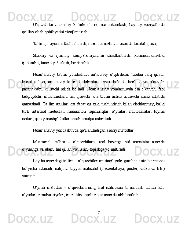 O‘quvchilarda   amaliy   ko‘nikmalarni   mustahkamlash,   hayotiy   vaziyatlarda
qo‘llay olish qobiliyatini rivojlantirish;
Ta’lim jarayonini faollashtirish, interfaol metodlar asosida tashkil qilish;
Shaxsiy   va   ijtimoiy   kompetensiyalarni   shakllantirish:   kommunikativlik,
ijodkorlik, tanqidiy fikrlash, hamkorlik.
Noan’anaviy   ta’lim   yondashuvi   an’anaviy   o‘qitishdan   tubdan   farq   qiladi.
Misol   uchun,   an’anaviy   ta’limda   bilimlar   tayyor   holatda   beriladi   va   o‘quvchi
passiv  qabul   qiluvchi  rolida bo‘ladi.  Noan’anaviy  yondashuvda  esa   o‘quvchi   faol
tadqiqotchi,   muammolarni   hal   qiluvchi,   o‘z   bilimi   ustida   ishlovchi   shaxs   sifatida
qatnashadi. Ta’lim usullari esa faqat  og‘zaki  tushuntirish bilan cheklanmay, balki
turli   interfaol   metodlar,   muammoli   topshiriqlar,   o‘yinlar,   munozaralar,   loyiha
ishlari, ijodiy mashg‘ulotlar orqali amalga oshiriladi.
Noan’anaviy yondashuvda qo‘llaniladigan asosiy metodlar:
Muammoli   ta’lim   –   o‘quvchilarni   real   hayotga   oid   masalalar   asosida
o‘ylashga va ularni hal qilish yo‘llarini topishga yo‘naltiradi.
Loyiha asosidagi ta’lim – o‘quvchilar mustaqil yoki guruhda aniq bir mavzu
bo‘yicha   izlanadi,   natijada   tayyor   mahsulot   (prezentatsiya,   poster,   video   va   h.k.)
yaratadi.
O‘yinli   metodlar   –   o‘quvchilarning   faol   ishtirokini   ta’minlash   uchun   rolli
o‘yinlar, simulyatsiyalar, interaktiv topshiriqlar asosida olib boriladi.
7 