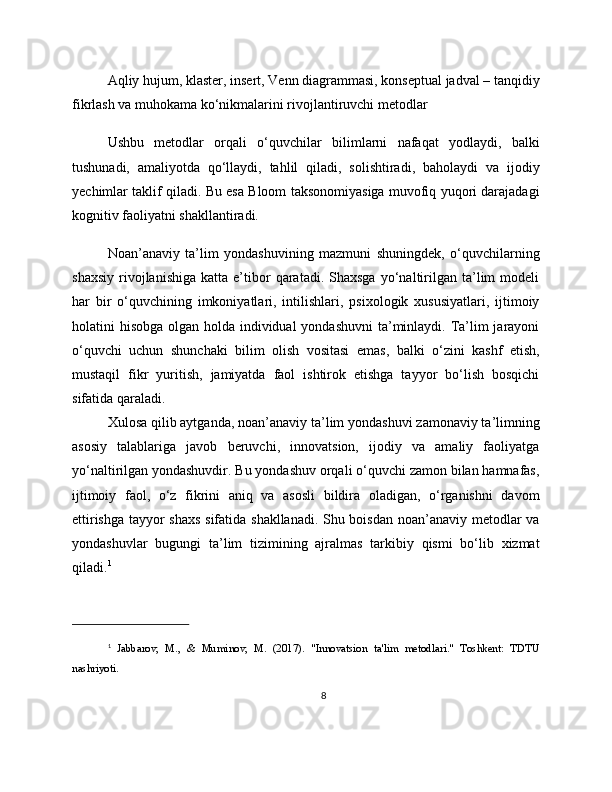Aqliy hujum, klaster, insert, Venn diagrammasi, konseptual jadval – tanqidiy
fikrlash va muhokama ko‘nikmalarini rivojlantiruvchi metodlar
Ushbu   metodlar   orqali   o‘quvchilar   bilimlarni   nafaqat   yodlaydi,   balki
tushunadi,   amaliyotda   qo‘llaydi,   tahlil   qiladi,   solishtiradi,   baholaydi   va   ijodiy
yechimlar taklif qiladi. Bu esa Bloom taksonomiyasiga muvofiq yuqori darajadagi
kognitiv faoliyatni shakllantiradi.
Noan’anaviy   ta’lim   yondashuvining   mazmuni   shuningdek,   o‘quvchilarning
shaxsiy   rivojlanishiga   katta   e’tibor   qaratadi.   Shaxsga   yo‘naltirilgan  ta’lim   modeli
har   bir   o‘quvchining   imkoniyatlari,   intilishlari,   psixologik   xususiyatlari,   ijtimoiy
holatini hisobga olgan holda individual  yondashuvni  ta’minlaydi. Ta’lim jarayoni
o‘quvchi   uchun   shunchaki   bilim   olish   vositasi   emas,   balki   o‘zini   kashf   etish,
mustaqil   fikr   yuritish,   jamiyatda   faol   ishtirok   etishga   tayyor   bo‘lish   bosqichi
sifatida qaraladi.
Xulosa qilib aytganda, noan’anaviy ta’lim yondashuvi zamonaviy ta’limning
asosiy   talablariga   javob   beruvchi,   innovatsion,   ijodiy   va   amaliy   faoliyatga
yo‘naltirilgan yondashuvdir. Bu yondashuv orqali o‘quvchi zamon bilan hamnafas,
ijtimoiy   faol,   o‘z   fikrini   aniq   va   asosli   bildira   oladigan,   o‘rganishni   davom
ettirishga tayyor shaxs sifatida shakllanadi. Shu boisdan noan’anaviy metodlar va
yondashuvlar   bugungi   ta’lim   tizimining   ajralmas   tarkibiy   qismi   bo‘lib   xizmat
qiladi. 1
1
  Jabbarov,   M.,   &   Muminov,   M.   (2017).   "Innovatsion   ta'lim   metodlari."   Toshkent:   TDTU
nashriyoti.
8 