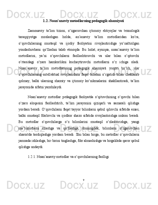 1.2. Noan’anaviy metodlarning pedagogik ahamiyati
Zamonaviy   ta’lim   tizimi,   o‘zgaruvchan   ijtimoiy   ehtiyojlar   va   texnologik
taraqqiyotga   moslashgan   holda,   an’anaviy   ta’lim   metodlaridan   ko‘ra,
o‘quvchilarning   mustaqil   va   ijodiy   faoliyatini   rivojlantirishga   yo‘naltirilgan
yondashuvlarni   qo‘llashni   talab   etmoqda.   Bu   holat,   ayniqsa,   noan’anaviy   ta’lim
metodlarini,   ya’ni   o‘quvchilarni   faollashtiruvchi   va   ular   bilan   o‘qituvchi
o‘rtasidagi   o‘zaro   hamkorlikni   kuchaytiruvchi   metodlarni   o‘z   ichiga   oladi.
Noan’anaviy   ta’lim   metodlarining   pedagogik   ahamiyati   yuqori   bo‘lib,   ular
o‘quvchilarning   intellektual   rivojlanishini   faqat   bilishni   o‘rgatish   bilan   cheklanib
qolmay,   balki   ularning   shaxsiy   va   ijtimoiy   ko‘nikmalarini   shakllantiradi,   ta’lim
jarayonida sifatni yaxshilaydi.
Noan’anaviy   metodlar   pedagogik   faoliyatda   o‘qituvchining   o‘quvchi   bilan
o‘zaro   aloqasini   faollashtirib,   ta’lim   jarayonini   qiziqarli   va   samarali   qilishga
yordam beradi. O‘quvchilarni faqat tayyor bilimlarni qabul qiluvchi sifatida emas,
balki   mustaqil   fikrlovchi   va   ijodkor   shaxs   sifatida   rivojlantirishga   imkon   beradi.
Bu   metodlar   o‘quvchilarga   o‘z   bilimlarini   mustaqil   o‘zlashtirishga,   yangi
ma’lumotlarni   izlashga   va   qo‘llashga,   shuningdek,   bilimlarni   o‘zgaruvchan
sharoitda  tasdiqlashga  yordam   beradi.  Shu  bilan   birga,  bu  metodlar   o‘quvchilarni
jamoada ishlashga, bir-birini tinglashga, fikr almashishga va birgalikda qaror qabul
qilishga undaydi.
1.2.1. Noan’anaviy metodlar va o‘quvchilarning faolligi
9 