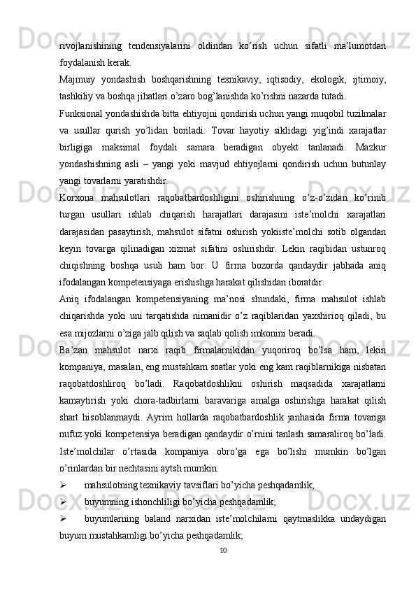 rivojlanishining   tendensiyalarini   oldindan   ko’rish   uchun   sifatli   ma’lumotdan
foydalanish kerak.
Majmuiy   yondashish   boshqarishning   texnikaviy,   iqtisodiy,   ekologik,   ijtimoiy,
tashkiliy va boshqa jihatlari o’zaro bog’lanishda ko’rishni nazarda tutadi.
Funksional yondashish da bitta ehtiyojni qondirish uchun yangi muqobil tuzilmalar
va   usullar   qurish   yo’lidan   boriladi.   Tovar   hayotiy   siklidagi   yig’indi   xarajatlar
birligiga   maksimal   foydali   samara   beradigan   obyekt   tanlanadi.   Mazkur
yondashishning   asli   –   yangi   yoki   mavjud   ehtiyojlarni   qondirish   uchun   butunlay
yangi tovarlarni yaratishdir. 
Korxona   mahsulotlari   raqobatbardoshligini   oshirishning   o’z-o’zidan   ko’rinib
turgan   usullari   ishlab   chiqarish   harajatlari   darajasini   iste’molchi   xarajatlari
darajasidan   pasaytirish,   mahsulot   sifatni   oshirish   yokiiste’molchi   sotib   olgandan
keyin   tovarga   qilinadigan   xizmat   sifatini   oshirishdir.   Lekin   raqibidan   ustunroq
chiqishning   boshqa   usuli   ham   bor.   U   firma   bozorda   qandaydir   jabhada   aniq
ifodalangan kompetensiyaga erishishga harakat qilishidan iboratdir.
Aniq   ifodalangan   kompetensiyaning   ma’nosi   shundaki,   firma   mahsulot   ishlab
chiqarishda   yoki   uni   tarqatishda   nimanidir   o’z   raqiblaridan   yaxshirioq   qiladi,   bu
esa mijozlarni o’ziga jalb qilish va saqlab qolish imkonini beradi.
Ba’zan   mahsulot   narxi   raqib   firmalarnikidan   yuqoriroq   bo’lsa   ham,   lekin
kompaniya, masalan, eng mustahkam soatlar yoki eng kam raqiblarnikiga nisbatan
raqobatdoshliroq   bo’ladi.   Raqobatdoshlikni   oshirish   maqsadida   xarajatlarni
kamaytirish   yoki   chora-tadbirlarni   baravariga   amalga   oshirishga   harakat   qilish
shart   hisoblanmaydi.   Ayrim   hollarda   raqobatbardoshlik   janhasida   firma   tovariga
nufuz yoki kompetensiya beradigan qandaydir o’rnini tanlash samaraliroq bo’ladi.
Iste’molchilar   o’rtasida   kompaniya   obro’ga   ega   bo’lishi   mumkin   bo’lgan
o’rinlardan bir nechtasini aytsh mumkin:
 mahsulotning texnikaviy tavsiflari bo’yicha peshqadamlik;
 buyumning ishonchliligi bo’yicha peshqadamlik;
 buyumlarning   baland   narxidan   iste’molchilarni   qaytmaslikka   undaydigan
buyum mustahkamligi bo’yicha peshqadamlik;
10 