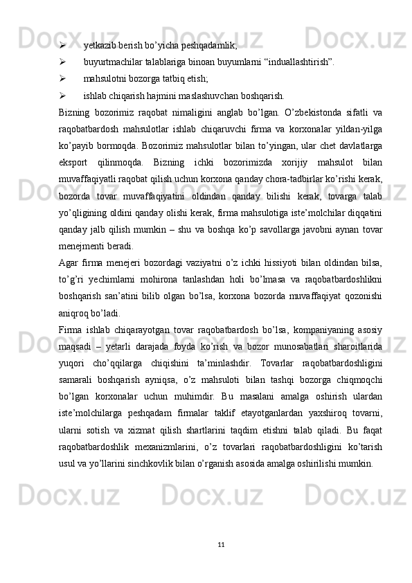  yetkazib berish bo’yicha peshqadamlik;
 buyurtmachilar talablariga binoan buyumlarni “induallashtirish”.
 mahsulotni bozorga tatbiq etish;
 ishlab chiqarish hajmini maslashuvchan boshqarish.
Bizning   bozorimiz   raqobat   nimaligini   anglab   bo’lgan.   O’zbekistonda   sifatli   va
raqobatbardosh   mahsulotlar   ishlab   chiqaruvchi   firma   va   korxonalar   yildan-yilga
ko’payib  bormoqda.  Bozorimiz  mahsulotlar  bilan  to’yingan,  ular   chet   davlatlarga
eksport   qilinmoqda.   Bizning   ichki   bozorimizda   xorijiy   mahsulot   bilan
muvaffaqiyatli raqobat qilish uchun korxona qanday chora-tadbirlar ko’rishi kerak,
bozorda   tovar   muvaffaqiyatini   oldindan   qanday   bilishi   kerak,   tovarga   talab
yo’qligining oldini qanday olishi kerak, firma mahsulotiga iste’molchilar diqqatini
qanday   jalb   qilish   mumkin   –   shu   va   boshqa   ko’p   savollarga   javobni   aynan   tovar
menejmenti beradi. 
Agar   firma   menejeri   bozordagi   vaziyatni   o’z   ichki   hissiyoti   bilan   oldindan   bilsa,
to’g’ri   yechimlarni   mohirona   tanlashdan   holi   bo’lmasa   va   raqobatbardoshlikni
boshqarish   san’atini   bilib   olgan   bo’lsa,   korxona   bozorda   muvaffaqiyat   qozonishi
aniqroq bo’ladi.
Firma   ishlab   chiqarayotgan   tovar   raqobatbardosh   bo’lsa,   kompaniyaning   asosiy
maqsadi   –   yetarli   darajada   foyda   ko’rish   va   bozor   munosabatlari   sharoitlarida
yuqori   cho’qqilarga   chiqishini   ta’minlashdir.   Tovarlar   raqobatbardoshligini
samarali   boshqarish   ayniqsa,   o’z   mahsuloti   bilan   tashqi   bozorga   chiqmoqchi
bo’lgan   korxonalar   uchun   muhimdir.   Bu   masalani   amalga   oshirish   ulardan
iste’molchilarga   peshqadam   firmalar   taklif   etayotganlardan   yaxshiroq   tovarni,
ularni   sotish   va   xizmat   qilish   shartlarini   taqdim   etishni   talab   qiladi.   Bu   faqat
raqobatbardoshlik   mexanizmlarini,   o’z   tovarlari   raqobatbardoshligini   ko’tarish
usul va yo’llarini sinchkovlik bilan o’rganish asosida amalga oshirilishi mumkin.
11 