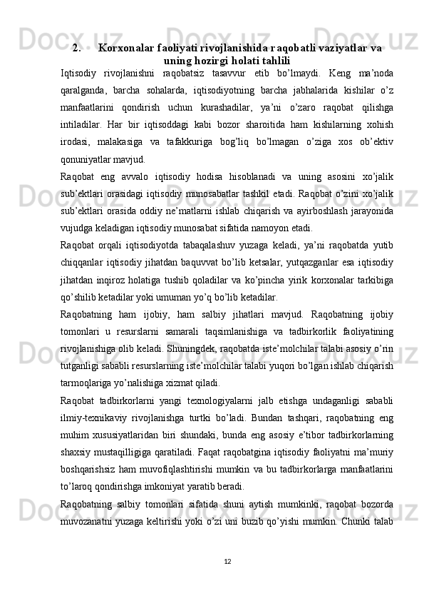 2. Korxonalar faoliyati rivojlanishida raqobatli vaziyatlar va
uning hozirgi holati tahlili
Iqtisodiy   rivojlanishni   raqobatsiz   tasavvur   etib   bo’lmaydi.   Keng   ma’noda
qaralganda,   barcha   sohalarda,   iqtisodiyotning   barcha   jabhalarida   kishilar   o’z
manfaatlarini   qondirish   uchun   kurashadilar,   ya’ni   o’zaro   raqobat   qilishga
intiladilar.   Har   bir   iqtisoddagi   kabi   bozor   sharoitida   ham   kishilarning   xohish
irodasi,   malakasiga   va   tafakkuriga   bog’liq   bo’lmagan   o’ziga   xos   ob’ektiv
qonuniyatlar mavjud. 
Raqobat   eng   avvalo   iqtisodiy   hodisa   hisoblanadi   va   uning   asosini   xo’jalik
sub’ektlari   orasidagi   iqtisodiy   munosabatlar   tashkil   etadi.   Raqobat   o’zini   xo’jalik
sub’ektlari   orasida   oddiy   ne’matlarni   ishlab   chiqarish   va   ayirboshlash   jarayonida
vujudga keladigan iqtisodiy munosabat sifatida namoyon etadi. 
Raqobat   orqali   iqtisodiyotda   tabaqalashuv   yuzaga   keladi,   ya’ni   raqobatda   yutib
chiqqanlar   iqtisodiy   jihatdan   baquvvat   bo’lib   ketsalar,   yutqazganlar   esa   iqtisodiy
jihatdan   inqiroz   holatiga   tushib   qoladilar   va   ko’pincha   yirik   korxonalar   tarkibiga
qo’shilib ketadilar yoki umuman yo’q bo’lib ketadilar. 
Raqobatning   ham   ijobiy,   ham   salbiy   jihatlari   mavjud.   Raqobatning   ijobiy
tomonlari   u   resurslarni   samarali   taqsimlanishiga   va   tadbirkorlik   faoliyatining
rivojlanishiga olib keladi. Shuningdek, raqobatda iste’molchilar talabi asosiy o’rin
tutganligi sababli resurslarning iste’molchilar talabi yuqori bo’lgan ishlab chiqarish
tarmoqlariga yo’nalishiga xizmat qiladi. 
Raqobat   tadbirkorlarni   yangi   texnologiyalarni   jalb   etishga   undaganligi   sababli
ilmiy-texnikaviy   rivojlanishga   turtki   bo’ladi.   Bundan   tashqari,   raqobatning   eng
muhim   xususiyatlaridan   biri   shundaki,   bunda   eng   asosiy   e’tibor   tadbirkorlarning
shaxsiy mustaqilligiga qaratiladi. Faqat  raqobatgina iqtisodiy faoliyatni ma’muriy
boshqarishsiz   ham   muvofiqlashtirishi   mumkin   va   bu   tadbirkorlarga   manfaatlarini
to’laroq qondirishga imkoniyat yaratib beradi. 
Raqobatning   salbiy   tomonlari   sifatida   shuni   aytish   mumkinki,   raqobat   bozorda
muvozanatni yuzaga keltirishi yoki o’zi uni buzib qo’yishi mumkin. Chunki talab
12 