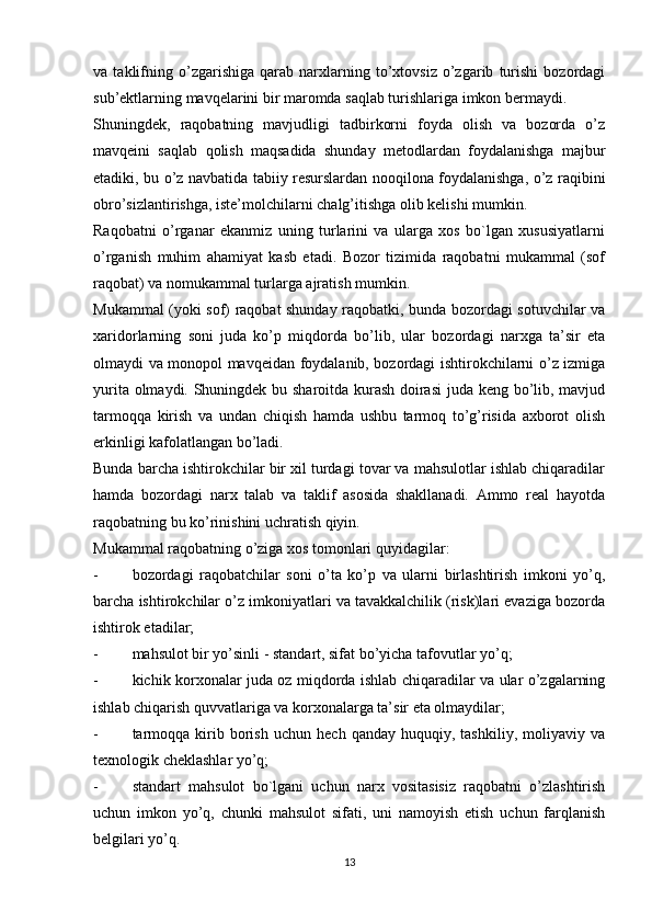 va   taklifning   o’zgarishiga   qarab   narxlarning   to’xtovsiz   o’zgarib   turishi   bozordagi
sub’ektlarning mavqelarini bir maromda saqlab turishlariga imkon bermaydi. 
Shuningdek,   raqobatning   mavjudligi   tadbirkorni   foyda   olish   va   bozorda   o’z
mavqeini   saqlab   qolish   maqsadida   shunday   metodlardan   foydalanishga   majbur
etadiki, bu o’z navbatida tabiiy resurslardan nooqilona foydalanishga, o’z raqibini
obro’sizlantirishga, iste’molchilarni chalg’itishga olib kelishi mumkin. 
Raqobatni   o’rganar   ekanmiz   uning   turlarini   va   ularga   xos   bo`lgan   xususiyatlarni
o’rganish   muhim   ahamiyat   kasb   etadi.   Bozor   tizimida   raqobatni   mukammal   (sof
raqobat) va nomukammal turlarga ajratish mumkin. 
Mukammal (yoki sof) raqobat shunday raqobatki, bunda bozordagi sotuvchilar va
xaridorlarning   soni   juda   ko’p   miqdorda   bo’lib,   ular   bozordagi   narxga   ta’sir   eta
olmaydi va monopol mavqeidan foydalanib, bozordagi ishtirokchilarni o’z izmiga
yurita olmaydi. Shuningdek bu sharoitda kurash doirasi  juda keng bo’lib, mavjud
tarmoqqa   kirish   va   undan   chiqish   hamda   ushbu   tarmoq   to’g’risida   axborot   olish
erkinligi kafolatlangan bo’ladi. 
Bunda barcha ishtirokchilar bir xil turdagi tovar va mahsulotlar ishlab chiqaradilar
hamda   bozordagi   narx   talab   va   taklif   asosida   shakllanadi.   Ammo   real   hayotda
raqobatning bu ko’rinishini uchratish qiyin. 
Mukammal raqobatning o’ziga xos tomonlari quyidagilar: 
- bozordagi   raqobatchilar   soni   o’ta   ko’p   va   ularni   birlashtirish   imkoni   yo’q,
barcha ishtirokchilar o’z imkoniyatlari va tavakkalchilik (risk)lari evaziga bozorda
ishtirok etadilar; 
- mahsulot bir yo’sinli - standart, sifat bo’yicha tafovutlar yo’q; 
- kichik korxonalar juda oz miqdorda ishlab chiqaradilar va ular o’zgalarning
ishlab chiqarish quvvatlariga va korxonalarga ta’sir eta olmaydilar; 
- tarmoqqa   kirib   borish   uchun   hech   qanday   huquqiy,  tashkiliy,   moliyaviy  va
texnologik cheklashlar yo’q; 
- standart   mahsulot   bo`lgani   uchun   narx   vositasisiz   raqobatni   o’zlashtirish
uchun   imkon   yo’q,   chunki   mahsulot   sifati,   uni   namoyish   etish   uchun   farqlanish
belgilari yo’q. 
13