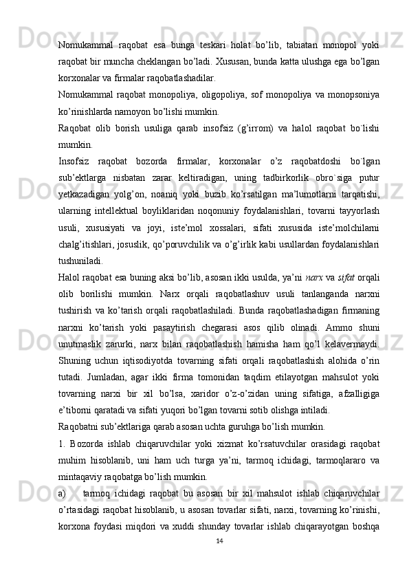 Nomukammal   raqobat   esa   bunga   teskari   holat   bo’lib,   tabiatan   monopol   yoki
raqobat bir muncha cheklangan bo’ladi. Xususan, bunda katta ulushga ega bo’lgan
korxonalar va firmalar raqobatlashadilar. 
Nomukammal   raqobat   monopoliya,   oligopoliya,  sof   monopoliya  va   monopsoniya
ko’rinishlarda namoyon bo’lishi mumkin. 
Raqobat   olib   borish   usuliga   qarab   insofsiz   (g’irrom)   va   halol   raqobat   bo`lishi
mumkin. 
Insofsiz   raqobat   bozorda   firmalar,   korxonalar   o’z   raqobatdoshi   bo`lgan
sub’ektlarga   nisbatan   zarar   keltiradigan,   uning   tadbirkorlik   obro`siga   putur
yetkazadigan   yolg’on,   noaniq   yoki   buzib   ko’rsatilgan   ma’lumotlarni   tarqatishi,
ularning   intellektual   boyliklaridan   noqonuniy   foydalanishlari,   tovarni   tayyorlash
usuli,   xususiyati   va   joyi,   iste’mol   xossalari,   sifati   xususida   iste’molchilarni
chalg’itishlari, josuslik, qo’poruvchilik va o’g’irlik kabi usullardan foydalanishlari
tushuniladi. 
Halol raqobat esa buning aksi bo’lib, asosan ikki usulda, ya’ni   narx  va  sifat  orqali
olib   borilishi   mumkin.   Narx   orqali   raqobatlashuv   usuli   tanlanganda   narxni
tushirish   va   ko’tarish   orqali   raqobatlashiladi.   Bunda   raqobatlashadigan   firmaning
narxni   ko’tarish   yoki   pasaytirish   chegarasi   asos   qilib   olinadi.   Ammo   shuni
unutmaslik   zarurki,   narx   bilan   raqobatlashish   hamisha   ham   qo’l   kelavermaydi.
Shuning   uchun   iqtisodiyotda   tovarning   sifati   orqali   raqobatlashish   alohida   o’rin
tutadi.   Jumladan,   agar   ikki   firma   tomonidan   taqdim   etilayotgan   mahsulot   yoki
tovarning   narxi   bir   xil   bo’lsa,   xaridor   o’z-o’zidan   uning   sifatiga,   afzalligiga
e’tiborni qaratadi va sifati yuqori bo’lgan tovarni sotib olishga intiladi. 
Raqobatni sub’ektlariga qarab asosan uchta guruhga bo’lish mumkin.
1.   Bozorda   ishlab   chiqaruvchilar   yoki   xizmat   ko’rsatuvchilar   orasidagi   raqobat
muhim   hisoblanib,   uni   ham   uch   turga   ya’ni,   tarmoq   ichidagi,   tarmoqlararo   va
mintaqaviy raqobatga bo’lish mumkin. 
a) tarmoq   ichidagi   raqobat   bu   asosan   bir   xil   mahsulot   ishlab   chiqaruvchilar
o’rtasidagi raqobat hisoblanib, u asosan tovarlar sifati, narxi, tovarning ko’rinishi,
korxona   foydasi   miqdori   va   xuddi   shunday   tovarlar   ishlab   chiqarayotgan   boshqa
14