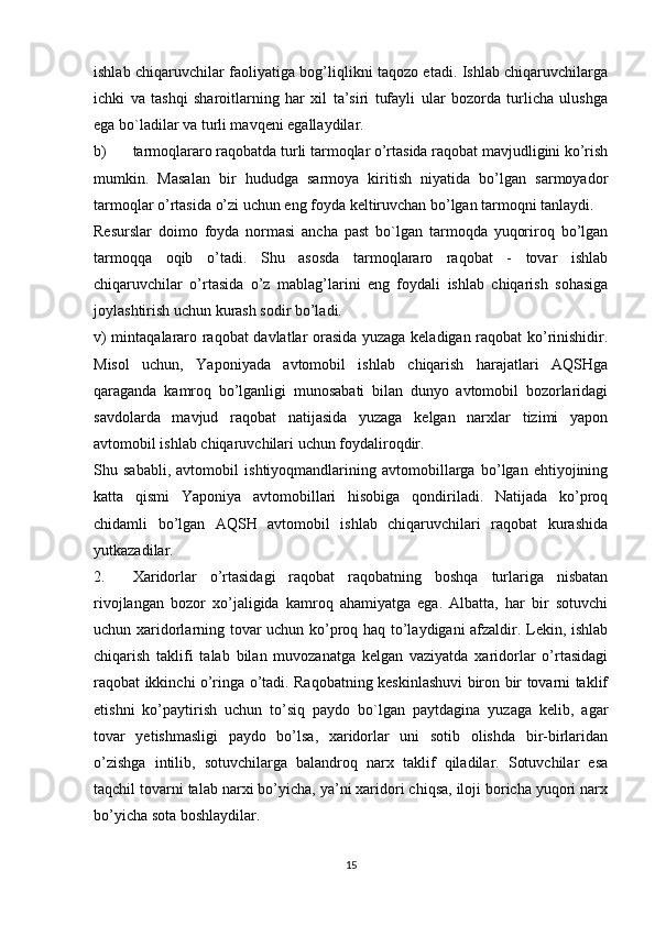 ishlab chiqaruvchilar faoliyatiga bog’liqlikni taqozo etadi. Ishlab chiqaruvchilarga
ichki   va   tashqi   sharoitlarning   har   xil   ta’siri   tufayli   ular   bozorda   turlicha   ulushga
ega bo`ladilar va turli mavqeni egallaydilar. 
b) tarmoqlararo raqobatda turli tarmoqlar o’rtasida raqobat mavjudligini ko’rish
mumkin.   Masalan   bir   hududga   sarmoya   kiritish   niyatida   bo’lgan   sarmoyador
tarmoqlar o’rtasida o’zi uchun eng foyda keltiruvchan bo’lgan tarmoqni tanlaydi. 
Resurslar   doimo   foyda   normasi   ancha   past   bo`lgan   tarmoqda   yuqoriroq   bo’lgan
tarmoqqa   oqib   o’tadi.   Shu   asosda   tarmoqlararo   raqobat   -   tovar   ishlab
chiqaruvchilar   o’rtasida   o’z   mablag’larini   eng   foydali   ishlab   chiqarish   sohasiga
joylashtirish uchun kurash sodir bo’ladi. 
v) mintaqalararo raqobat davlatlar orasida yuzaga keladigan raqobat ko’rinishidir.
Misol   uchun,   Yaponiyada   avtomobil   ishlab   chiqarish   harajatlari   AQSHga
qaraganda   kamroq   bo’lganligi   munosabati   bilan   dunyo   avtomobil   bozorlaridagi
savdolarda   mavjud   raqobat   natijasida   yuzaga   kelgan   narxlar   tizimi   yapon
avtomobil ishlab chiqaruvchilari uchun foydaliroqdir. 
Shu   sababli,   avtomobil   ishtiyoqmandlarining   avtomobillarga   bo’lgan   ehtiyojining
katta   qismi   Yaponiya   avtomobillari   hisobiga   qondiriladi.   Natijada   ko’proq
chidamli   bo’lgan   AQSH   avtomobil   ishlab   chiqaruvchilari   raqobat   kurashida
yutkazadilar. 
2. Xaridorlar   o’rtasidagi   raqobat   raqobatning   boshqa   turlariga   nisbatan
rivojlangan   bozor   xo’jaligida   kamroq   ahamiyatga   ega.   Albatta,   har   bir   sotuvchi
uchun xaridorlarning tovar uchun ko’proq haq to’laydigani  afzaldir. Lekin, ishlab
chiqarish   taklifi   talab   bilan   muvozanatga   kelgan   vaziyatda   xaridorlar   o’rtasidagi
raqobat ikkinchi o’ringa o’tadi. Raqobatning keskinlashuvi biron bir tovarni taklif
etishni   ko’paytirish   uchun   to’siq   paydo   bo`lgan   paytdagina   yuzaga   kelib,   agar
tovar   yetishmasligi   paydo   bo’lsa,   xaridorlar   uni   sotib   olishda   bir-birlaridan
o’zishga   intilib,   sotuvchilarga   balandroq   narx   taklif   qiladilar.   Sotuvchilar   esa
taqchil tovarni talab narxi bo’yicha, ya’ni xaridori chiqsa, iloji boricha yuqori narx
bo’yicha sota boshlaydilar. 
15