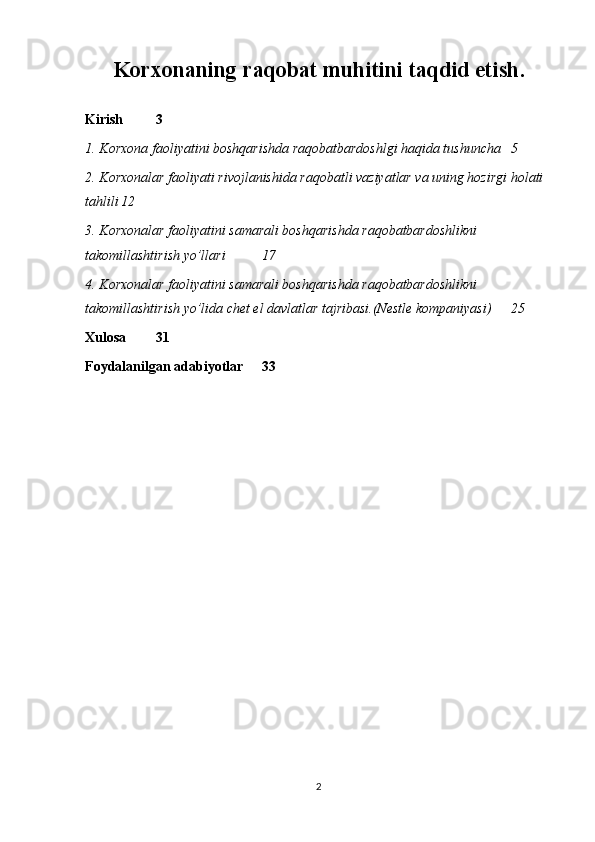 Korxonaning raqobat muhitini taqdid etish.
Kirish 3
1. Korxona faoliyatini boshqarishda raqobatbardoshlgi haqida tushuncha 5
2. Korxonalar faoliyati rivojlanishida raqobatli vaziyatlar va uning hozirgi holati 
tahlili 12
3. Korxonalar faoliyatini samarali boshqarishda raqobatbardoshlikni 
takomillashtirish yo’llari  17
4. Korxonalar faoliyatini samarali boshqarishda raqobatbardoshlikni 
takomillashtirish yo’lida chet el davlatlar tajribasi.(Nestle kompaniyasi) 25
Xulosa 31
Foydalanilgan adabiyotlar  33
2 