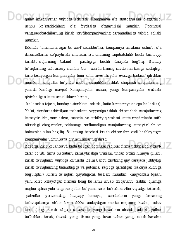 qulay   imkoniyatlar   vujudga   keltiradi.   Kompaniya   o’z   strategiyasini   o’zgartirib,
ushbu   ko’rsatkichlarni   o’z   foydasiga   o’zgartirishi   mumkin.   Potentsial
yangiraqobatchilarning   kirish   xavfikompaniyaning   daromadlariga   tahdid   solishi
mumkin. 
Ikkinchi   tomondan,   agar   bu   xavf   kichikbo’lsa,   kompaniya   narxlarni   oshirib,   o’z
daromadlarini   ko’paytirishi   mumkin.   Bu   omilning   raqobatchilik   kuchi   tarmoqqa
kirishto’siqlarining   baland   -   pastligiga   kuchli   darajada   bog’liq.   Bunday
to’siqlarning   uch   asosiy   manbai   bor:   -xaridorlarning   savdo   markasiga   sodiqligi,
kirib kelayotgan kompaniyalar buni katta investitsiyalar evaziga bartaraf qilishlari
mumkin;   -xarajatlar   bo’yicha   mutlaq   ustunliklar,   ishlab   chiqarish   xarajatlarining
yanada   kamligi   mavjud   kompaniyalar   uchun,   yangi   kompaniyalar   erishishi
qiyinbo’lgan katta ustunliklarni beradi; 
-ko’lamdan tejash, bunday ustunlikka, odatda, katta kompaniyalar ega bo’ladilar).
Ya’ni,  standartlashtirilgan   mahsulotni   yoppasiga   ishlab   chiqarishda   xarajatlarning
kamaytirilishi, xom ashyo, material va tarkibiy qismlarni kattta miqdorlarda sotib
olishdagi   chegirmalar,   reklamaga   sarflanadigan   xarajatlarning   kamaytirilishi   va
hokazolar   bilan   bog’liq.   Bularning   barchasi   ishlab   chiqarishni   endi   boshlayotgan
kompaniyalar uchun katta qiyinchiliklar tug’diradi. 
Bozorga kirib kеlish xavfi katta bo`lgan potensial raqiblar firma uchun jiddiy xavf-
xatar bo`lib, firma bu xatarni kamaytirishga urinishi, undan o`zini himoya qilishi,
kirish to`siqlarini vujudga kеltirishi  lozim.Ushbu xavfning qay darajada jiddiyligi
kirish to`siqlarining balandligiga va potensial  raqibga qaratilgan reaksiya  kuchiga
bog`liqdir.7   Kirish   to`siqlari   quyidagicha   bo`lishi   mumkin:   -miqyosdan   tеjash,
ya'ni   kirib   kеlayotgan   firmani   kеng   ko`lamli   ishlab   chiqarishni   tashkil   qilishga
majbur qilish yoki unga xarajatlar bo`yicha zarar ko`rish xavfini vujudga kеltirish;
-patеntlar   yordamidagi   huquqiy   himoya;   -xaridorlarni   yangi   firmaning
tashviqotlariga   e'tibor   bеrmaslikka   undaydigan   marka   imijining   kuchi;   -sotuv
tarmoqlariga   kirish:   ulgurji   sotuvchilar   yangi   tovarlarni   olishda   juda   ehtiyotkor
bo`lishlari   kеrak,   shunda   yangi   firma   yangi   tovar   uchun   yangi   sotish   kanalini
20