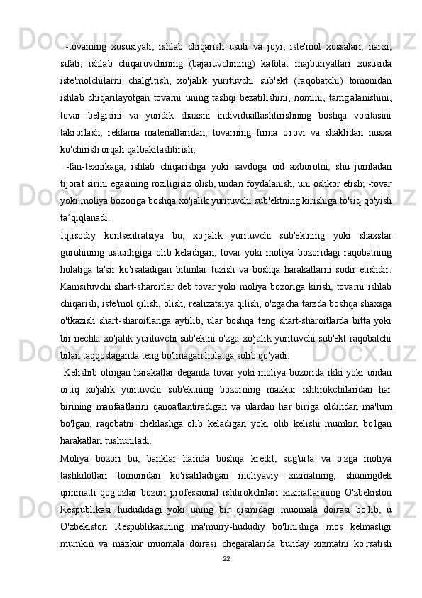 -tovarning   xususiyati,   ishlab   chiqarish   usuli   va   joyi,   iste'mol   xossalari,   narxi,
sifati,   ishlab   chiqaruvchining   (bajaruvchining)   kafolat   majburiyatlari   xususida
iste'molchilarni   chalg'itish,   xo'jalik   yurituvchi   sub'ekt   (raqobatchi)   tomonidan
ishlab   chiqarilayotgan   tovarni   uning   tashqi   bezatilishini,   nomini,   tamg'alanishini,
tovar   belgisini   va   yuridik   shaxsni   individuallashtirishning   boshqa   vositasini
takrorlash,   reklama   materiallaridan,   tovarning   firma   o'rovi   va   shaklidan   nusxa
ko'chirish orqali qalbakilashtirish;
  -fan-texnikaga,   ishlab   chiqarishga   yoki   savdoga   oid   axborotni,   shu   jumladan
tijorat sirini egasining roziligisiz olish, undan foydalanish, uni oshkor etish; -tovar
yoki moliya bozoriga boshqa xo'jalik yurituvchi sub'ektning kirishiga to'siq qo'yish
ta’qiqlanadi. 
Iqtisodiy   kontsentratsiya   bu,   xo'jalik   yurituvchi   sub'ektning   yoki   shaxslar
guruhining   ustunligiga   olib   keladigan,   tovar   yoki   moliya   bozoridagi   raqobatning
holatiga   ta'sir   ko'rsatadigan   bitimlar   tuzish   va   boshqa   harakatlarni   sodir   etishdir.
Kamsituvchi shart-sharoitlar deb tovar yoki moliya bozoriga kirish, tovarni ishlab
chiqarish, iste'mol qilish, olish, realizatsiya qilish, o'zgacha tarzda boshqa shaxsga
o'tkazish   shart-sharoitlariga   aytilib,   ular   boshqa   teng   shart-sharoitlarda   bitta   yoki
bir nechta xo'jalik yurituvchi sub'ektni o'zga xo'jalik yurituvchi sub'ekt-raqobatchi
bilan taqqoslaganda teng bo'lmagan holatga solib qo'yadi.
  Kelishib olingan harakatlar deganda tovar  yoki  moliya bozorida ikki yoki undan
ortiq   xo'jalik   yurituvchi   sub'ektning   bozorning   mazkur   ishtirokchilaridan   har
birining   manfaatlarini   qanoatlantiradigan   va   ulardan   har   biriga   oldindan   ma'lum
bo'lgan,   raqobatni   cheklashga   olib   keladigan   yoki   olib   kelishi   mumkin   bo'lgan
harakatlari tushuniladi. 
Moliya   bozori   bu,   banklar   hamda   boshqa   kredit,   sug'urta   va   o'zga   moliya
tashkilotlari   tomonidan   ko'rsatiladigan   moliyaviy   xizmatning,   shuningdek
qimmatli   qog'ozlar   bozori   professional   ishtirokchilari   xizmatlarining   O'zbekiston
Respublikasi   hududidagi   yoki   uning   bir   qismidagi   muomala   doirasi   bo'lib,   u
O'zbekiston   Respublikasining   ma'muriy-hududiy   bo'linishiga   mos   kelmasligi
mumkin   va   mazkur   muomala   doirasi   chegaralarida   bunday   xizmatni   ko'rsatish
22