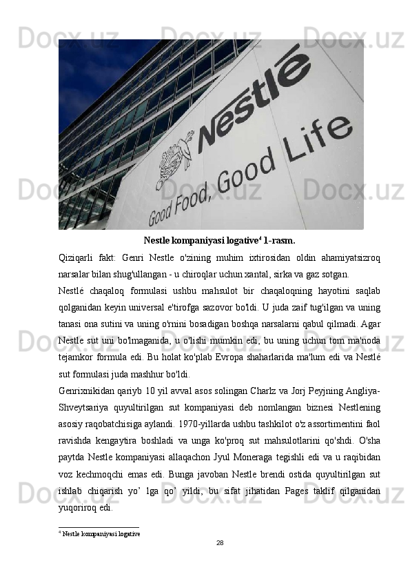 Nestle kompaniyasi logative 4
 1-rasm.
Qiziqarli   fakt:   Genri   Nestle   o'zining   muhim   ixtirosidan   oldin   ahamiyatsizroq
narsalar bilan shug'ullangan - u chiroqlar uchun xantal, sirka va gaz sotgan.
Nestlé   chaqaloq   formulasi   ushbu   mahsulot   bir   chaqaloqning   hayotini   saqlab
qolganidan keyin universal e'tirofga sazovor bo'ldi. U juda zaif tug'ilgan va uning
tanasi ona sutini va uning o'rnini bosadigan boshqa narsalarni qabul qilmadi. Agar
Nestle   sut   uni   bo'lmaganida,   u   o'lishi   mumkin   edi,   bu   uning   uchun   tom   ma'noda
tejamkor formula edi. Bu holat ko'plab Evropa shaharlarida ma'lum edi va Nestlé
sut formulasi juda mashhur bo'ldi.
Genrixnikidan qariyb 10 yil avval asos solingan Charlz va Jorj Peyjning Angliya-
Shveytsariya   quyultirilgan   sut   kompaniyasi   deb   nomlangan   biznesi   Nestlening
asosiy raqobatchisiga aylandi. 1970-yillarda ushbu tashkilot o'z assortimentini faol
ravishda   kengaytira   boshladi   va   unga   ko'proq   sut   mahsulotlarini   qo'shdi.   O'sha
paytda   Nestle   kompaniyasi   allaqachon   Jyul   Moneraga   tegishli   edi   va   u  raqibidan
voz   kechmoqchi   emas   edi.   Bunga   javoban   Nestle   brendi   ostida   quyultirilgan   sut
ishlab   chiqarish   yo’   lga   qo’   yildi,   bu   sifat   jihatidan   Pages   taklif   qilganidan
yuqoriroq edi.
4
  Nestle kompaniyasi logative
28 