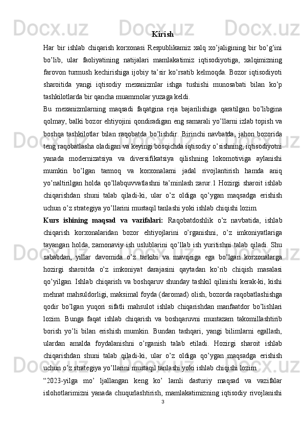 Kirish
Har   bir   ishlab   chiqarish   korxonasi   Respublikamiz   xalq   xo’jaligining   bir   bo’g’ini
bo’lib,   ular   faoliyatining   natijalari   mamlakatimiz   iqtisodiyotiga,   xalqimizning
farovon   turmush   kechirishiga   ijobiy   ta’sir   ko’rsatib   kelmoqda.   Bozor   iqtisodiyoti
sharoitida   yangi   iqtisodiy   mexanizmlar   ishga   tushishi   munosabati   bilan   ko’p
tashkilotlarda bir qancha muammolar yuzaga keldi. 
Bu   mexanizmlarning   maqsadi   faqatgina   reja   bajarilishiga   qaratilgan   bo’libgina
qolmay, balki bozor ehtiyojini qondiradigan eng samarali yo’llarni izlab topish va
boshqa   tashkilotlar   bilan   raqobatda   bo’lishdir.   Birinchi   navbatda,   jahon   bozorida
teng raqobatlasha oladigan va keyingi bosqichda iqtisodiy o’sishning, iqtisodiyotni
yanada   modernizatsiya   va   diversifikatsiya   qilishning   lokomotiviga   aylanishi
mumkin   bo’lgan   tarmoq   va   korxonalarni   jadal   rivojlantirish   hamda   aniq
yo’naltirilgan   holda   qo’llabquvvatlashni   ta’minlash   zarur.1   Hozirgi   sharoit   ishlab
chiqarishdan   shuni   talab   qiladi-ki,   ular   o’z   oldiga   qo’ygan   maqsadga   erishish
uchun o’z strategiya yo’llarini mustaqil tanlashi yoki ishlab chiqishi lozim. 
Kurs   ishining   maqsad   va   vazifalari:   Raqobatdoshlik   o’z   navbatida,   ishlab
chiqarish   korxonalaridan   bozor   ehtiyojlarini   o’rganishni,   o’z   imkoniyatlariga
tayangan   holda,  zamonaviy   ish   uslublarini   qo’llab   ish  yuritishni   talab  qiladi.   Shu
sababdan,   yillar   davomida   o’z   tarkibi   va   mavqeiga   ega   bo’lgan   korxonalarga
hozirgi   sharoitda   o’z   imkoniyat   darajasini   qaytadan   ko’rib   chiqish   masalasi
qo’yilgan.   Ishlab   chiqarish   va   boshqaruv   shunday   tashkil   qilinishi   kerak-ki,   kishi
mehnat mahsuldorligi, maksimal foyda (daromad) olish, bozorda raqobatlashishga
qodir   bo’lgan   yuqori   sifatli   mahsulot   ishlab   chiqarishdan   manfaatdor   bo’lishlari
lozim.   Bunga   faqat   ishlab   chiqarish   va   boshqaruvni   muntazam   takomillashtirib
borish   yo’li   bilan   erishish   mumkin.   Bundan   tashqari,   yangi   bilimlarni   egallash,
ulardan   amalda   foydalanishni   o’rganish   talab   etiladi.   Hozirgi   sharoit   ishlab
chiqarishdan   shuni   talab   qiladi-ki,   ular   o’z   oldiga   qo’ygan   maqsadga   erishish
uchun o’z strategiya yo’llarini mustaqil tanlashi yoki ishlab chiqishi lozim. 
“2023-yilga   mo’   ljallangan   keng   ko’   lamli   dasturiy   maqsad   va   vazifalar
islohotlarimizni   yanada   chuqurlashtirish,   mamlakatimizning   iqtisodiy   rivojlanishi
3 