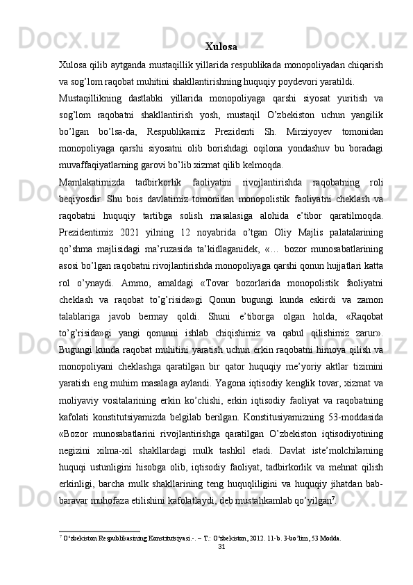 Xulosa
Xulosa qilib aytganda mustaqillik yillarida respublikada monopoliyadan chiqarish
va sog’lom raqobat muhitini shakllantirishning huquqiy poydevori yaratildi. 
Mustaqillikning   dastlabki   yillarida   monopoliyaga   qarshi   siyosat   yuritish   va
sog’lom   raqobatni   shakllantirish   yosh,   mustaqil   O’zbekiston   uchun   yangilik
bo’lgan   bo’lsa-da,   Respublikamiz   Prezidenti   Sh.   Mirziyoyev   tomonidan
monopoliyaga   qarshi   siyosatni   olib   borishdagi   oqilona   yondashuv   bu   boradagi
muvaffaqiyatlarning garovi bo’lib xizmat qilib kelmoqda. 
Mamlakatimizda   tadbirkorlik   faoliyatini   rivojlantirishda   raqobatning   roli
beqiyosdir.   Shu   bois   davlatimiz   tomonidan   monopolistik   faoliyatni   cheklash   va
raqobatni   huquqiy   tartibga   solish   masalasiga   alohida   e’tibor   qaratilmoqda.
Prezidentimiz   2021   yilning   12   noyabrida   o’tgan   Oliy   Majlis   palatalarining
qo’shma   majlisidagi   ma’ruzasida   ta’kidlaganidek,   «…   bozor   munosabatlarining
asosi bo’lgan raqobatni rivojlantirishda monopoliyaga qarshi qonun hujjatlari katta
rol   o’ynaydi.   Ammo,   amaldagi   «Tovar   bozorlarida   monopolistik   faoliyatni
cheklash   va   raqobat   to’g’risida»gi   Qonun   bugungi   kunda   eskirdi   va   zamon
talablariga   javob   bermay   qoldi.   Shuni   e’tiborga   olgan   holda,   «Raqobat
to’g’risida»gi   yangi   qonunni   ishlab   chiqishimiz   va   qabul   qilishimiz   zarur».
Bugungi  kunda raqobat  muhitini  yaratish  uchun erkin raqobatni  himoya  qilish  va
monopoliyani   cheklashga   qaratilgan   bir   qator   huquqiy   me’yoriy   aktlar   tizimini
yaratish eng muhim masalaga  aylandi. Yagona iqtisodiy kenglik tovar, xizmat va
moliyaviy   vositalarining   erkin   ko’chishi,   erkin   iqtisodiy   faoliyat   va   raqobatning
kafolati   konstitutsiyamizda   belgilab   berilgan.   Konstitusiyamizning   53-moddasida
«Bozor   munosabatlarini   rivojlantirishga   qaratilgan   O’zbekiston   iqtisodiyotining
negizini   xilma-xil   shakllardagi   mulk   tashkil   etadi.   Davlat   iste’molchilarning
huquqi   ustunligini   hisobga   olib,   iqtisodiy   faoliyat,   tadbirkorlik   va   mehnat   qilish
erkinligi,   barcha   mulk   shakllarining   teng   huquqliligini   va   huquqiy   jihatdan   bab-
baravar muhofaza etilishini kafolatlaydi, deb mustahkamlab qo’yilgan 7
. 
7
 O‘zbekiston Respublikasining Konstitutsiyasi.-. –  Т .: O‘zbekiston, 2012. 11-b. 3-bo’lim, 53 Modda. 
31