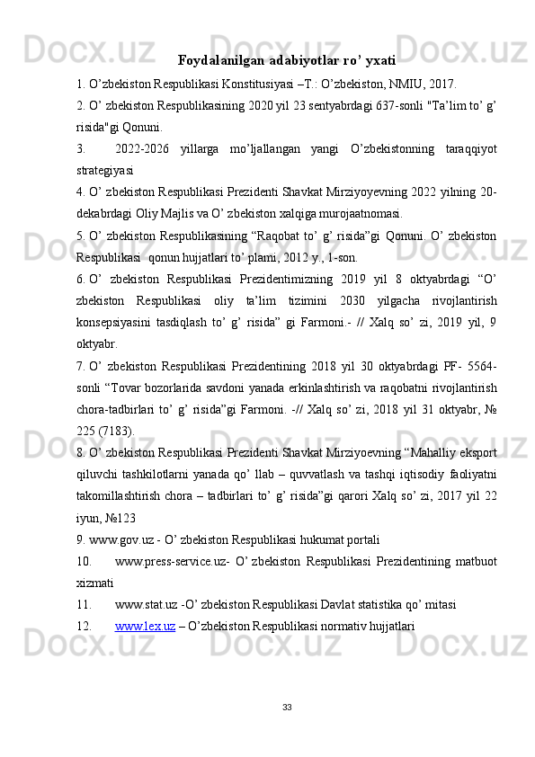 Foydalanilgan   adabiyotlar   ro’ yxati
1. O’zbekiston   Respublikasi   Konstitusiyasi   –T.:   O’zbekiston,   NMIU,   2017.
2. O’ zbekiston   Respublikasining   2020   yil   23   sentyabrdagi   637-sonli   "Ta’lim   to’ g’
risida"gi   Qonuni.
3. 2022-2026   yillarga   mo’ljallangan   yangi   O’zbekistonning   taraqqiyot
strategiyasi
4. O’ zbekiston Respublikasi Prezidenti Shavkat Mirziyoyevning 2022 yilning 20-
dekabrdagi Oliy Majlis va O’ zbekiston xalqiga murojaatnomasi.
5. O’  zbekiston   Respublikasining   “Raqobat   to’  g’   risida”gi   Qonuni.   O’  zbekiston
Respublikasi   qonun hujjatlari   to’ plami,   2012   y.,   1-son.
6. O’   zbekiston   Respublikasi   Prezidentimizning   2019   yil   8   oktyabrdagi   “O’
zbekiston   Respublikasi   oliy   ta’lim   tizimini   2030   yilgacha   rivojlantirish
konsepsiyasini   tasdiqlash   to’   g’   risida”   gi   Farmoni.-   //   Xalq   so’   zi,   2019   yil,   9
oktyabr.
7. O’   zbekiston   Respublikasi   Prezidentining   2018   yil   30   oktyabrdagi   PF-   5564-
sonli “Tovar bozorlarida savdoni yanada erkinlashtirish va raqobatni   rivojlantirish
chora-tadbirlari   to’   g’   risida”gi   Farmoni.   -//   Xalq   so’   zi,   2018   yil   31   oktyabr,   №
225   (7183).
8. O’ zbekiston   Respublikasi   Prezidenti   Shavkat   Mirziyoevning   “Mahalliy eksport
qiluvchi   tashkilotlarni   yanada   qo’   llab   –   quvvatlash   va   tashqi   iqtisodiy   faoliyatni
takomillashtirish   chora   –   tadbirlari   to’ g’ risida”gi   qarori   Xalq   so’ zi,   2017 yil   22
iyun,   №123
9. www.gov.uz   -   O’ zbekiston   Respublikasi   hukumat   portali
10. www.press-service.uz -   O’ zbekiston   Respublikasi   Prezidentining   matbuot
xizmati
11. www.stat.uz   -O’ zbekiston   Respublikasi   Davlat   statistika   qo’ mitasi
12. www.lex.uz      –   O’zbekiston   Respublikasi   normativ   hujjatlari
33