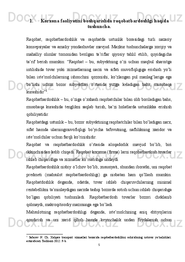 1. Korxona faoliyatini boshqarishda raqobatbardoshlgi haqida
tushuncha.
Raqobat,   raqobatbardoshlik   va   raqobatda   ustunlik   borasidagi   turli   nazariy
konsepsiyalar  va  amaliy yondashuvlar  mavjud.  Mazkur   tushunchalarga  xorijiy  va
mahalliy   olimlar   tomonidan   berilgan   ta’riflar   qiyosiy   tahlil   etilib,   quyidagicha
ta’rif   berish   mumkin:   “Raqobat   –   bu,   subyektning   o’zi   uchun   maqbul   sharoitga
intilishida   tovar   yoki   xizmatlarning   narxi   va   sifati   muvofiqligiga   erishish   yo’li
bilan   iste’molchilarning   ishonchini   qozonishi,   ko’zlangan   pul   manlag’lariga   ega
bo’lishi   uchun   bozor   subyektlari   o’rtasida   yuzga   keladigan   bahs,   musobaqa
kurashidir” 1
. 
Raqobatbardoshlik – bu, o’ziga o’xshash raqobatchilar bilan olib boriladigan bahs,
musobaqa   kurashida   tenglikni   saqlab   turish,   ba’zi   holatlarda   ustunlikka   erishish
qobiliyatidir. 
Raqobatdagi ustunlik – bu, bozor subyektining raqobatchilar bilan bo’ladigan narx,
sifat   hamda   ularningmuvofiqligi   bo’yicha   tafovutning,   naflilikning   xaridor   va
iste’molchilar uchun farqli ko’rinishidir.
Raqobat   va   raqobatbardoshlik   o’rtasida   aloqadorlik   mavjud   bo’lib,   biri
ikkinchisidan kelib chiqadi. Raqobat korxona (firma) larni raqobatbardosh tovarlar
ishlab chiqarishga va xizmatlar ko’rsatishga undaydi.
Raqobatbardoshlik nisbiy o’lchov bo’lib, xususiyati, shundan iboratki, uni raqobat
predmeti   (mahsulot   raqobatbardoshligi)   ga   nisbatan   ham   qo’llash   mumkin.
Raqobatdoshlik   deganda,   odatda,   tovar   ishlab   chiqaruvchilarning   minimal
rentabellikni ta’minlaydigan narxda tashqi bozorda sotish uchun ishlab chiqarishga
bo’lgan   qobiliyati   tushuniladi.   Raqobatbardosh   tovarlar   bozori   cheklanib
qolmaydi, makroqitisodiy mazmunga ega bo’ladi.
Mahsulotning   raqobatbardoshligi   deganda,   iste’molchining   aniq   ehtiyojlarini
qondirish   va   uni   xarid   qilish   hamda   keyinchalik   undan   foydalanish   uchun
1
  Safarov   N.   Ch.   Xalqaro   transport   xizmatlari   bozorida   raqobatbardoshlikni   oshirishning   ustuvor   yo’nalishlari:
avtoreferati Toshkent-2012. 9-b.
5 