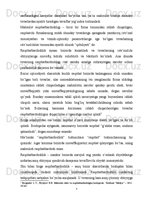 sarflanadigan   harajatlar   darajalari   bo’yicha   uni,   ya’ni   mahsulot   boshqa   shunday
tovarlardan ajralib turadigan tavsiflar yig’indisi tushuniladi.
Mahsulot   raqobatbardoshligi   –   biror   bir   firma   tomonidan   ishlab   chiqarilgan,
raqobatchi   firmalarning   xuddi   shunday   tovarlariga   qaraganda   yaxshiroq   iste’mol
xususiyatlari   va   texnik-iqtisodiy   parametrlariga   ega   bo’lgan   tovarlarning
iste’molchilar tomonidan ajratib olinish “qobiliyati” dir.
Raqobatbardoshlik   aynan   bozorda   kuzatiladi   va   tovarlarning   iste’molchi
ehtiyojlariga   muvofiq   kelishi   solishtirib   va   tekshirib   ko’riladi.   Ana   shunda
tovarning   raqobatbardoshligi   real   xaridni   amalga   oshirayotgan   xaridor   uchun
jozibadorlik darjasini ko’rsatadi.
Bozor   iqtisodiyoti   sharoitida   kuchli   raqobat   bozorda   tanlanganini   olish   mumkin
bo’lgan   turli   tovarlar,   ular   nomenklaturasining   tez   yangilanishi   firma   oldidagi
muntazam   ishlab   chiqariladigan   mahsulotni   xaridor   qanday   qarshi   oladi,   tovar
muvaffaqiyatli   yoki   muvaffaqiyatsizligining   sababi   nimada,   degan   savollar
qo’yadi.   Bunday   muammolarni   tahlil   qilish   zaruriyatiga   yangi   buyumlarni   ishlab
chiqish   narxi,   ularni   yaratish   bilan   bog’liq   tavakkalchilikning   oshishi   sabab
bo’ladi.   Bularning   hammasi   korxonani   ishlab   chiqarilayotgan   tovarlar
raqobatbardoshligini diqqat bilan o’rganishga majbur qiladi 2
.
Bizga   amaliyotdan   ma’lumki,   raqobat   o’zaro   musobaqa   shakli   bo’lgan   va   bo’lib
qoladi.   Boshqacha   aytganda,   zamonaviy   bozorda   raqobat   “g’alaba   emas,   muhimi
qatnashish”, degan musobaqa emasdir.
Ma’lumki   “raqobatbardoshlik”   tushunchasi   “raqobat”   tushunchasining   bir
qismidir. Agar korxona bozorda muvaffaqiyatsiz raqobat qilayotgan bo’lsa, uning
mahsuloti raqobatbardosh emas.
Raqobatbardoshlik   –   mazkur   bozorda   mavjud   eng   yaxshi   o’xshash   obyektlariga
nisbatan aniq ehtiyojni qondirish darajasini tavsiflovchi obyekt xususiyatidir.
Shu   bilan   birga   raqobatbardoshlik   –   aniq   bozor   sharoitlarida   boshqalar   bilan
musobaqada   chidash   imkoniyati   hisoblanadi.   Raqobatbardoshlik   marketing
tadqiqotlari natijalari bo’yicha aniqlanadi. U tovarning ham aniq ijtimoiy ehtiyojga
2
  Peregudov   L.V.,  Fayziyev   R.R.  Mahsulot   sifati   va   raqobatbardoshligini   boshqarish.   Toshkent   “Moliya”   –  2012.
26-bet.
6 