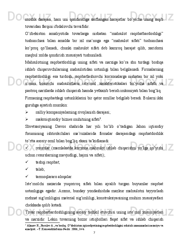 moslik   darajasi,   ham   uni   qondirishga   sarflangan   harajatlar   bo’yicha   uning   raqib
tovaridan farqini ifodalovchi tavsifidir.
O’zbekiston   amaliyotida   tovarlarga   nisbatan   “mahsulot   raqobatbardoshligi”
tushunchasi   bilan   amalda   bir   xil   ma’noga   ega   “mahsulot   sifati”   tushunchasi
ko’proq   qo’llanadi,   chunki   mahsulot   sifati   deb   kamroq   harajat   qilib,   xaridorni
maqbul xolda qondirish xususiyati tushuniladi.
Mahsulotning   raqobatdoshligi   uning   sifati   va   narxiga   ko’ra   shu   turdagi   boshqa
ishlab   chiqaruvchilarning   mahsulotidan   ustunligi   bilan   belgilanadi.   Firmalarning
raqobatdoshligi   esa   turdosh,   raqobatlashuvchi   korxonalarga   nisbatan   bir   xil   yoki
o’rnini   bosuvchi   mahsulotlarni   iste’mol   xarakteristikalari   bo’yicha   sifatli   va
pastroq narxlarda ishlab chiqarish hamda yetkazib berish imkoniyati bilan bog’liq.
Firmaning raqobatdagi ustunliklarini bir qator omillar belgilab beradi. Bularni ikki
guruhga ajratish mumkin:
 milliy kompaniyalarning rivojlanish darajasi;
 makroiqtisodiy biznes muhitning sifati 3
.
Shvetsariyaning   Davos   shahrida   har   yili   bo’lib   o’tadigan   Jahon   iqtisodiy
forumining   ishtirokchilari   ma’ruzalarida   firmalar   darajasidagi   raqobatdoshlik
to’rtta asosiy omil bilan bog’liq ekani ta’kidlanadi:
 resurslar   (mamlakatda   korxona   mahsulot   ishlab   chiqarishni   yo’lga   qo’yishi
uchun resurslarning mavjudligi, hajmi va sifati);
 tashqi raqobat;
 talab;
 tarmoqlararo aloqalar.
Iste’molchi   nazarida   yuqoriroq   sifati   bilan   ajralib   turgan   buyumlar   raqobat
ustunligiga   egadir.   Ammo,   bunday   yondashishda   mazkur   mahsulotni   tayyorlash
mehnat sig’imliligini material sig’imliligi, konstruksiyasining muhim xususiyatlari
chekkada qolib ketadi.
Tovar raqobatbardoshligining asosiy tashkil etuvchisi uning iste’mol xususiyatlari
va   narxidir.   Lekin   tovarning   bozor   istiqbollari   faqat   sifat   va   ishlab   chiqarish
3
 Alimov R., Rasulev A., va boshq. O”zbekiston iqtisodiyotining raqobatdoshligini oshirish muammolari:nazariya va
amaliyot. –T.:Konsauditinform-Nashr. 2006, 14-b.
7