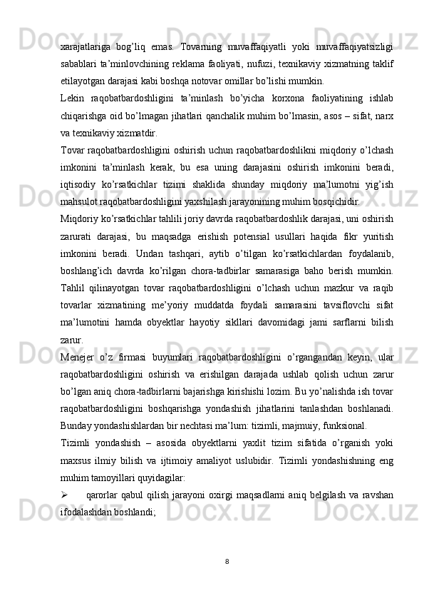 xarajatlariga   bog’liq   emas.   Tovarning   muvaffaqiyatli   yoki   muvaffaqiyatsizligi
sabablari  ta’minlovchining reklama  faoliyati, nufuzi, texnikaviy xizmatning taklif
etilayotgan darajasi kabi boshqa notovar omillar bo’lishi mumkin.
Lekin   raqobatbardoshligini   ta’minlash   bo’yicha   korxona   faoliyatining   ishlab
chiqarishga oid bo’lmagan jihatlari qanchalik muhim bo’lmasin, asos – sifat, narx
va texnikaviy xizmatdir.
Tovar  raqobatbardoshligini  oshirish uchun raqobatbardoshlikni  miqdoriy o’lchash
imkonini   ta’minlash   kerak,   bu   esa   uning   darajasini   oshirish   imkonini   beradi,
iqtisodiy   ko’rsatkichlar   tizimi   shaklida   shunday   miqdoriy   ma’lumotni   yig’ish
mahsulot raqobatbardoshligini yaxshilash jarayonining muhim bosqichidir. 
Miqdoriy ko’rsatkichlar tahlili joriy davrda raqobatbardoshlik darajasi, uni oshirish
zarurati   darajasi,   bu   maqsadga   erishish   potensial   usullari   haqida   fikr   yuritish
imkonini   beradi.   Undan   tashqari,   aytib   o’tilgan   ko’rsatkichlardan   foydalanib,
boshlang’ich   davrda   ko’rilgan   chora-tadbirlar   samarasiga   baho   berish   mumkin.
Tahlil   qilinayotgan   tovar   raqobatbardoshligini   o’lchash   uchun   mazkur   va   raqib
tovarlar   xizmatining   me’yoriy   muddatda   foydali   samarasini   tavsiflovchi   sifat
ma’lumotini   hamda   obyektlar   hayotiy   sikllari   davomidagi   jami   sarflarni   bilish
zarur.
Menejer   o’z   firmasi   buyumlari   raqobatbardoshligini   o’rgangandan   keyin,   ular
raqobatbardoshligini   oshirish   va   erishilgan   darajada   ushlab   qolish   uchun   zarur
bo’lgan aniq chora-tadbirlarni bajarishga kirishishi lozim. Bu yo’nalishda ish tovar
raqobatbardoshligini   boshqarishga   yondashish   jihatlarini   tanlashdan   boshlanadi.
Bunday yondashishlardan bir nechtasi ma’lum: tizimli, majmuiy, funksional.
Tizimli   yondashish   –   asosida   obyektlarni   yaxlit   tizim   sifatida   o’rganish   yoki
maxsus   ilmiy   bilish   va   ijtimoiy   amaliyot   uslubidir.   Tizimli   yondashishning   eng
muhim tamoyillari quyidagilar:
 qarorlar   qabul   qilish   jarayoni   oxirgi   maqsadlarni   aniq   belgilash   va   ravshan
ifodalashdan boshlandi;
8 