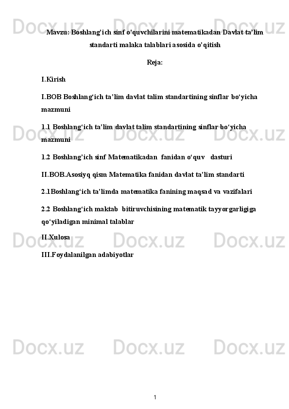 Mavzu:   Boshlang’ich sinf o'quvchilarini matematikadan Davlat ta’lim
standarti malaka talablari asosida o’qitish
Reja:
I.Kirish
I.BOB Boshlang‘ich ta’lim davlat talim standartining sinflar bo‘yicha 
mazmuni
1.1 Boshlang‘ich ta’lim davlat talim standartining sinflar bo‘yicha 
mazmuni
1.2 Boshlang’ich sinf M at e matika dan  fanidan o‘quv   dasturi
II.BOB.Asosiyq qism Matematika fanidan davlat ta’lim standarti
2.1Boshlang‘ich ta’limda matematika fanining maqsad va vazifalari
2.2  Boshlang‘ich maktab  bitiruvchisining matematik tayyorgarligiga 
qo‘yiladigan minimal talablar
II.Xulosa
III.Foydalanilgan adabiyotlar
1 