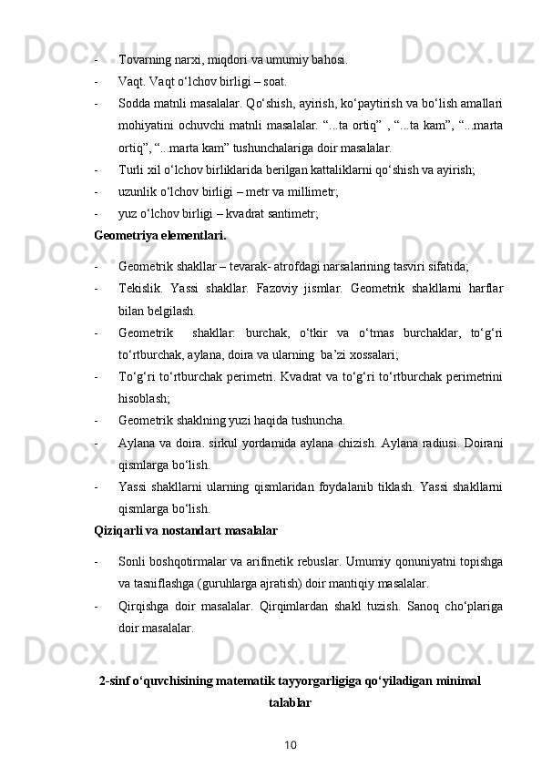 - Tovarning narxi, miqdori va umumiy bahosi. 
- Vaqt. Vaqt o‘lchov birligi – soat.
- Sodda matnli masalalar. Qo‘shish, ayirish, ko‘paytirish va bo‘lish amallari
mohiyatini   ochuvchi   matnli   masalalar.   “...ta   ortiq”   ,  “...ta   kam”,   “...marta
ortiq”, “...marta kam” tushunchalariga doir masalalar.
- Turli xil o‘lchov birliklarida berilgan kattaliklarni qo‘shish va ayirish;
- uzunlik o‘lchov birligi – metr va millim e tr;
- yuz o‘lchov birligi – kvadrat santimetr;
Geometriya elementlari.
- Geometrik shakllar – tevarak -  atrofdagi narsalarining tasviri sifatida;
- Tekislik.   Yassi   shakllar.   Fazoviy   jismlar.   Geometrik   shakllarni   harflar
bilan belgilash.
- Geometrik     shakllar:   burchak,   o‘tkir   va   o‘tmas   burchaklar,   to‘g‘ri
to‘rtburchak, aylana, doira va ularning  ba’zi xossalari;
- To‘g‘ri to‘rtburchak perimetri. Kvadrat va to‘g‘ri to‘rtburchak perimetrini
hisoblash;
- Geometrik shaklning yuzi haqida tushuncha. 
- Aylana va doira. sirkul yordamida aylana chizish. Aylana radiusi. Doirani
qismlarga bo‘lish.
- Yassi   shakllarni   ularning   qismlaridan   foydalanib   tiklash.   Yassi   shakllarni
qismlarga bo‘lish.
Qiziqarli va nostandart masalalar 
- Sonli boshqotirmalar va arifmetik rebuslar. Umumiy qonuniyatni topishga
va tasniflashga (guruhlarga ajratish) doir mantiqiy masalalar. 
- Qirqishga   doir   masalalar.   Qirqimlardan   shakl   tuzish.   Sanoq   cho‘plariga
doir masalalar.
2-sinf o‘quvchisining matematik tayyorgarligiga qo‘yiladigan minimal
talablar
10