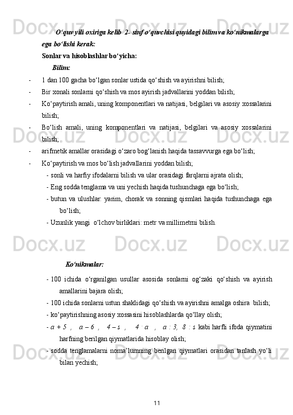          O‘quv yili oxiriga kelib  2- sinf o‘quvchisi quyidagi bilim va ko‘nikmalarga 
ega bo‘lishi kerak: 
Sonlar va hisoblashlar bo‘yicha:
      Bilim:
- 1 dan 100 gacha bo‘lgan sonlar ustida qo‘shish va ayirishni bilish; 
- Bir xonali sonlarni qo‘shish va mos ayirish jadvallarini yoddan bilish;
- Ko‘paytirish amali, uning komponentlari va natijasi, belgilari va asosiy xossalarini
bilish;
- Bo‘lish   amali,   uning   komponentlari   va   natijasi,   belgilari   va   asosiy   xossalarini
bilish;
- arifmetik amallar orasidagi o‘zaro bog‘lanish haqida tassavvurga ega bo‘lish;
- Ko‘paytirish va mos bo‘lish jadvallarini yoddan bilish;
- sonli va harfiy ifodalarni bilish va ular orasidagi farqlarni ajrata olish;
- Eng sodda tenglama va uni yechish haqida tushunchaga ega bo‘lish;
- butun   va   ulushlar:   yarim,   chorak   va   sonning   qismlari   haqida   tushunchaga   ega
bo‘lish;
- Uzunlik yangi  o‘lchov birliklari: metr va millimetrni bilish.
  Ko‘nikmalar:
- 100   ichida   o‘rganilgan   usullar   asosida   sonlarni   og‘zaki   qo‘shish   va   ayirish
amallarini bajara olish;
- 100 ichida sonlarni ustun shaklidagi qo‘shish va ayirishni amalga oshira  bilish;
- ko‘paytirishning asosiy xossasini hisoblashlarda qo‘llay olish;
- a + 5   ,     a – 6   ,     4 – s   ,       4   .
  a     ,     a : 3,   8 : s   kabi   harfli ifoda qiymatini
harfning berilgan qiymatlarida hisoblay olish;
- sodda   tenglamalarni   noma’lumning   berilgan   qiymatlari   orasidan   tanlash   yo‘li
bilan yechish;
11 