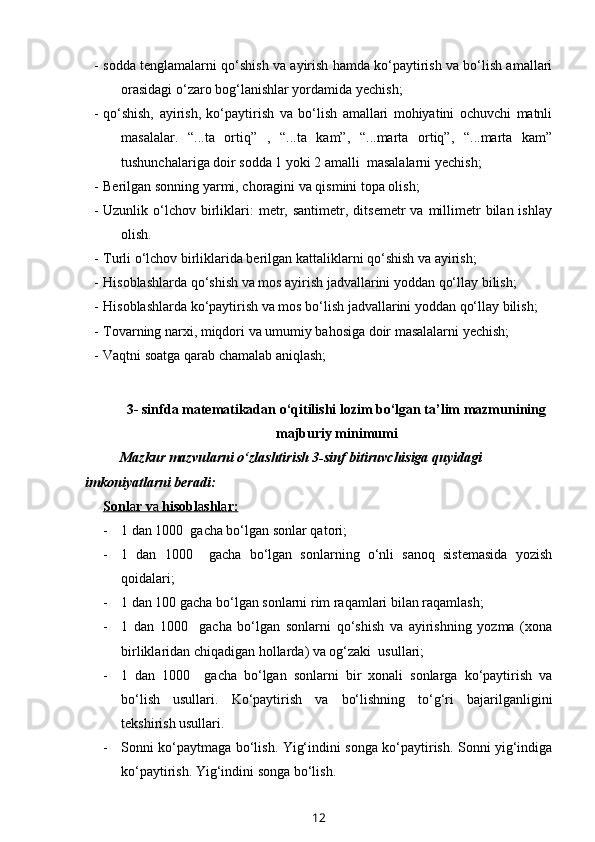 - sodda tenglamalarni qo‘shish va ayirish hamda ko‘paytirish va bo‘lish amallari
orasidagi o‘zaro bog‘lanishlar yordamida yechish; 
- qo‘shish,   ayirish,   ko‘paytirish   va   bo‘lish   amallari   mohiyatini   ochuvchi   matnli
masalalar.   “...ta   ortiq”   ,   “...ta   kam”,   “...marta   ortiq”,   “...marta   kam”
tushunchalariga doir sodda 1 yoki 2 amalli  masalalarni yechish;
- Berilgan sonning yarmi, choragini va qismini topa olish;
- Uzunlik  o‘lchov   birliklari:  metr,  santimetr,  ditsemetr  va  millimetr  bilan  ishlay
olish.
- Turli o‘lchov birliklarida berilgan kattaliklarni qo‘shish va ayirish;
- Hisoblashlarda qo‘shish va mos ayirish jadvallarini yoddan qo‘llay bilish;
- Hisoblashlarda ko‘paytirish va mos bo‘lish jadvallarini yoddan qo‘llay bilish;
- Tovarning narxi, miqdori va umumiy bahosiga doir masalalarni yechish; 
- Vaqtni soatga qarab chamalab aniqlash;
     
3- sinfda matematikadan o‘qitilishi lozim bo‘lgan ta’lim mazmunining
majburiy minimumi
Mazkur mazvularni o‘zlashtirish 3-sinf bitiruvchisiga quyidagi 
imkoniyatlarni beradi:
Sonl    a   r v    a    hisobl    a   shl    a   r:   
- 1 dan 1000  gacha bo‘lgan sonlar qatori;
- 1   dan   1000     gacha   bo‘lgan   sonlarning   o‘nli   sanoq   sistemasida   yozish
qoidalari;
- 1 dan 100 gacha bo‘lgan sonlarni rim raqamlari bilan raqamlash;
- 1   dan   1000     gacha   bo‘lgan   sonlarni   qo‘shish   va   ayirishning   yozma   (xona
birliklaridan chiqadigan hollarda) va og‘zaki  usullari;
- 1   dan   1000     gacha   bo‘lgan   sonlarni   bir   xonali   sonlarga   ko‘paytirish   va
bo‘lish   usullari.   Ko‘paytirish   va   bo‘lishning   to‘g‘ri   bajarilganligini
tekshirish usullari.
- Sonni ko‘paytmaga bo‘lish. Yig‘indini songa ko‘paytirish. Sonni yig‘indiga
ko‘paytirish.   Y ig‘indini songa bo‘lish.
12 